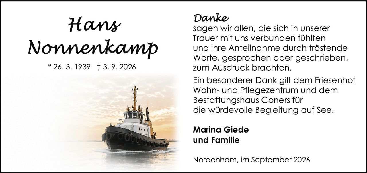 <p><strong>Hans Nonnenkamp</strong><br />* 26. 3. 1939 † 3. 9. 2026</p><p><strong>Danke</strong></p><p>sagen wir allen, die sich in unserer Trauer mit uns verbunden fühlten und ihre Anteilnahme durch tröstende Worte, gesprochen oder geschrieben, zum Ausdruck brachten.</p><p>Ein besonderer Dank gilt dem Friesenhof Wohn- und Pflegezentrum und dem Bestattungshaus Coners für die würdevolle Begleitung auf See.</p><p><strong>Marina Giede<br />und Familie</strong></p><p>Nordenham, im September 2026</p>