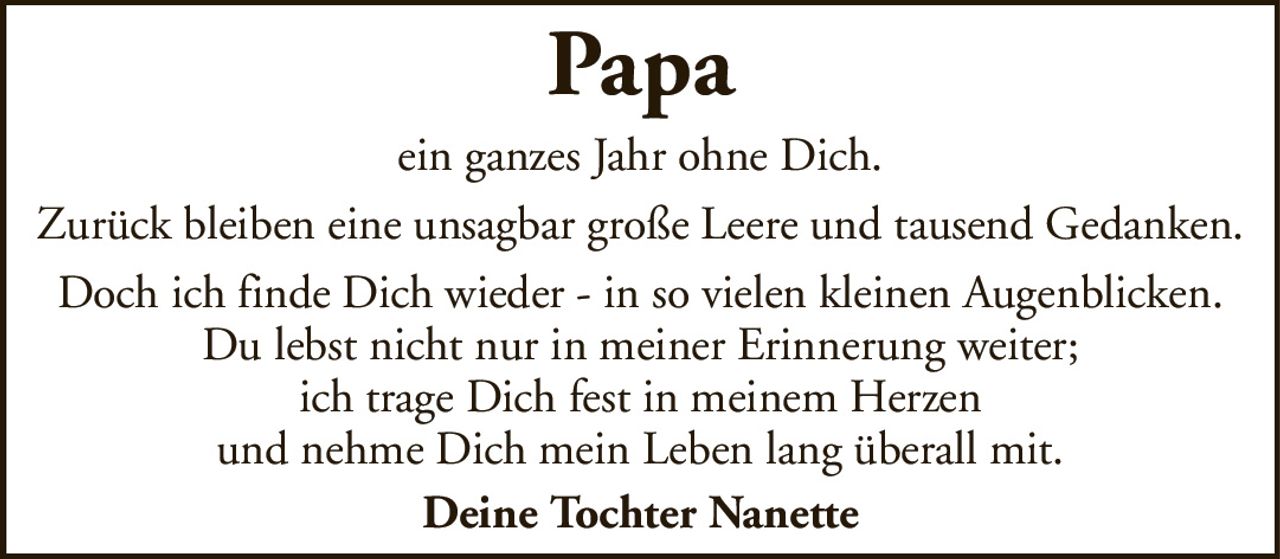 PapaDeine Tochter Nanetteein ganzes Jahr ohne Dich.Zurück bleiben eine unsagbar große Leere und tausend Gedanken.Doch ich finde Dich wieder - in so vielen kleinen Augenblicken.Du lebst nicht nur in meiner Erinnerung weiter;ich trage Dich fest in meinem Herzenund nehme Dich mein Leben lang überall mit.
