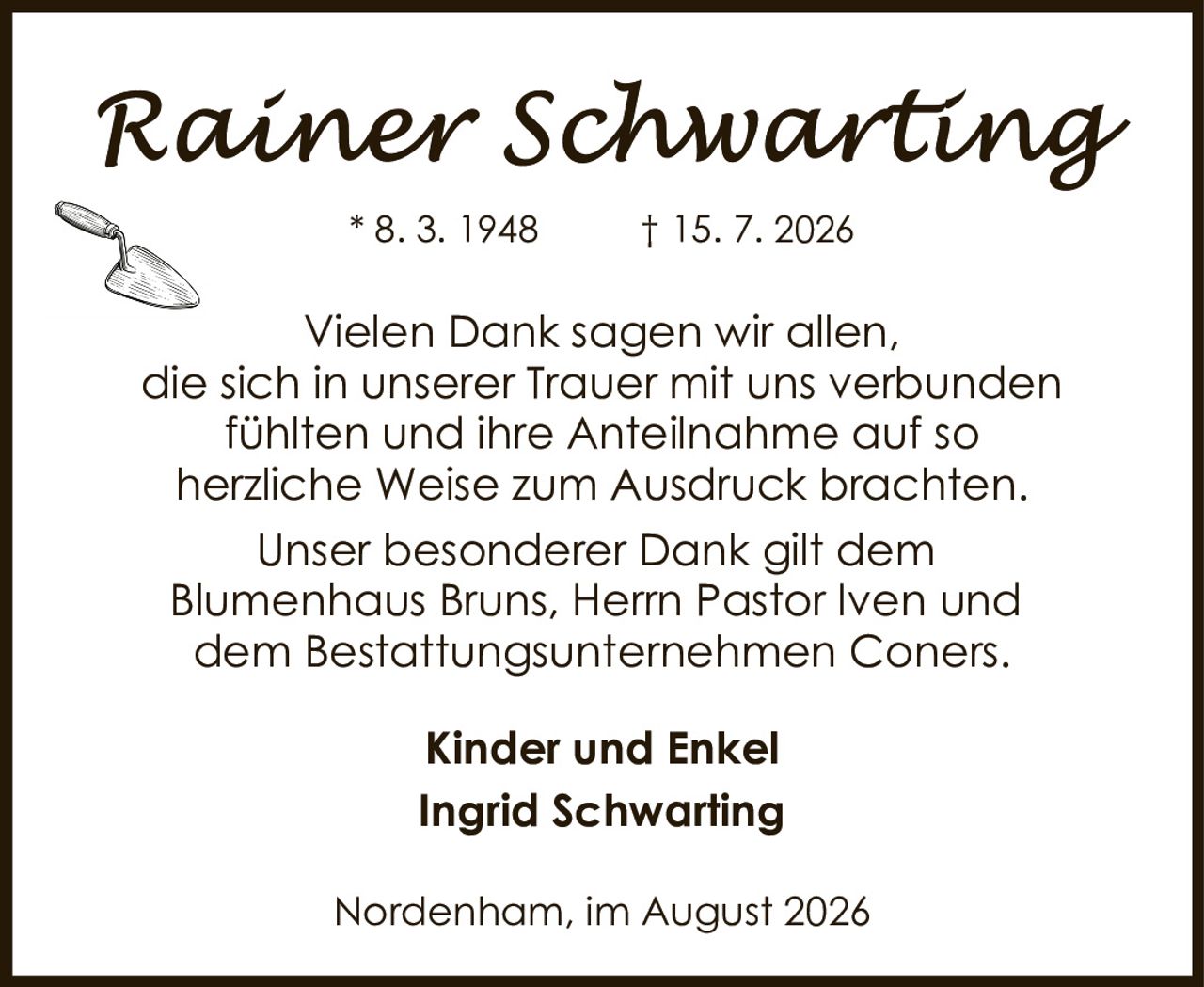 <p>* 8. 3. 1948 † 15. 7. 2026</p><p>Vielen Dank sagen wir allen, die sich in unserer Trauer mit uns verbunden fühlten und ihre Anteilnahme auf so herzliche Weise zum Ausdruck brachten.</p><p>Unser besonderer Dank gilt dem Blumenhaus Bruns, Herrn Pastor Iven und dem Bestattungsunternehmen Coners.</p><p><strong>Kinder und Enkel</strong><br />Ingrid Schwarting</p><p>Nordenham, im August 2026</p>