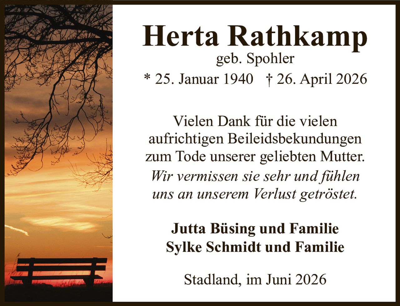 <p><strong>Herta Rathkamp</strong><br />geb. Spohler<br />* 25. Januar 1940 † 26. April 2026</p><p>Vielen Dank für die vielen aufrichtigen Beileidsbekundungen zum Tode unserer geliebten Mutter. <i>Wir vermissen sie sehr und fühlen uns an unserem Verlust getröstet.</i></p><p><strong>Jutta Büsing und Familie</strong><br /><strong>Sylke Schmidt und Familie</strong></p><p>Stadland, im Juni 2026</p>
