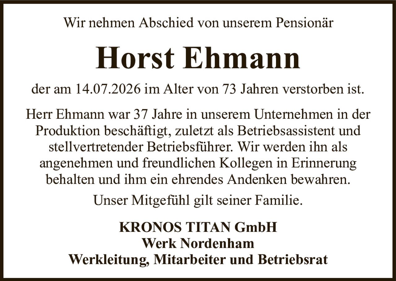 Wir nehmen Abschied von unserem PensionärHorst Ehmannder am 14.07.2026 im Alter von 73 Jahren verstorben ist.KRONOS TITAN GmbHWerk NordenhamWerkleitung, Mitarbeiter und BetriebsratHerr Ehmann war 37 Jahre in unserem Unternehmen in der Produktion beschäftigt, zuletzt als Betriebsassistent und stellvertretender Betriebsführer. Wir werden ihn alsangenehmen und freundlichen Kollegen in Erinnerungbehalten und ihm ein ehrendes Andenken bewahren.Unser Mitgefühl gilt seiner Familie.