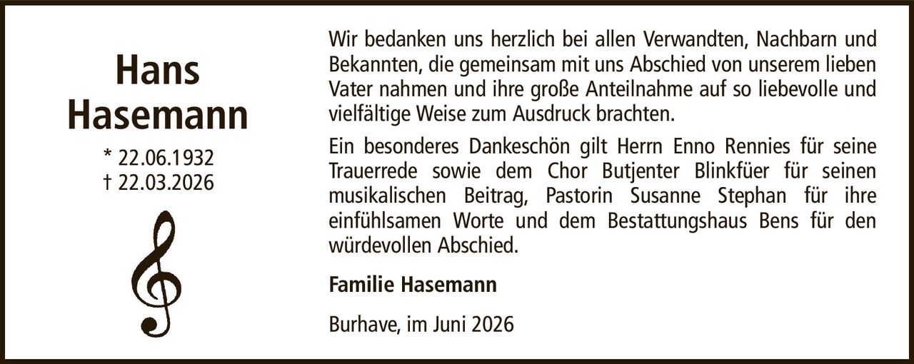 HansHasemann* 22.06.1932† 22.03.2026Familie HasemannBurhave, im Juni 2026Wir bedanken uns herzlich bei allen Verwandten, Nachbarn und Bekannten, die gemeinsam mit uns Abschied von unserem lieben Vater nahmen und ihre große Anteilnahme auf so liebevolle und vielfältige Weise zum Ausdruck brachten.Ein besonderes Dankeschön gilt Herrn Enno Rennies für seine Trauerrede sowie dem Chor Butjenter Blinkfüer für seinenmusikalischen Beitrag, Pastorin Susanne Stephan für ihreeinfühlsamen Worte und dem Bestattungshaus Bens für den würdevollen Abschied.