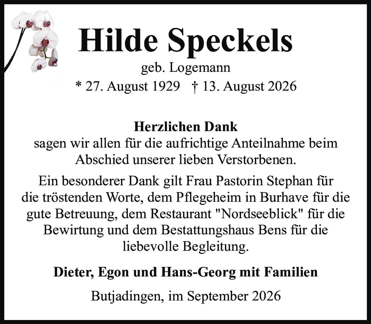 <p><strong>Hilde Speckels</strong><br>geb. Logemann<br>* 27. August 1929 † 13. August 2026</p><p><strong>Herzlichen Dank</strong></p><p>sagen wir allen für die aufrichtige Anteilnahme beim Abschied unserer lieben Verstorbenen.</p><p>Ein besonderer Dank gilt Frau Pastorin Stephan für die tröstenden Worte, dem Pflegeheim in Burhave für die gute Betreuung, dem Restaurant "Nordseeblick" für die Bewirtung und dem Bestattungshaus Bens für die liebevolle Begleitung.</p><p><strong>Dieter, Egon und Hans-Georg mit Familien</strong></p><p>Butjadingen, im September 2026</p>