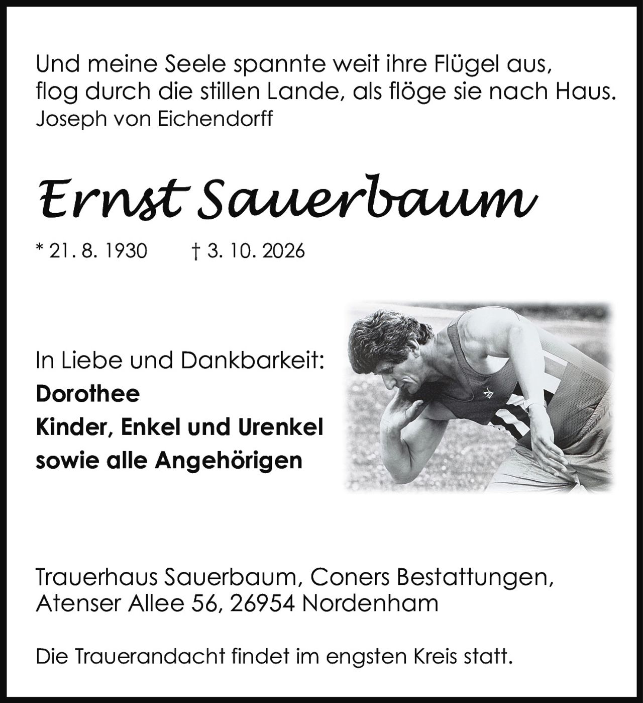 <p>Und meine Seele spannte weit ihre Flügel aus,<br>flog durch die stillen Lande, als flöge sie nach Haus.<br><i>Joseph von Eichendorff</i></p><p><strong>Ernst Sauerbaum</strong></p><p>* 21. 8. 1930     † 3. 10. 2026</p><p>In Liebe und Dankbarkeit:<br><strong>Dorothee</strong><br><strong>Kinder, Enkel und Urenkel<br>sowie alle Angehörigen</strong></p><p>Trauerhaus Sauerbaum, Coners Bestattungen,<br>Atenser Allee 56, 26954 Nordenham</p><p>Die Trauerandacht findet im engsten Kreis statt.</p>