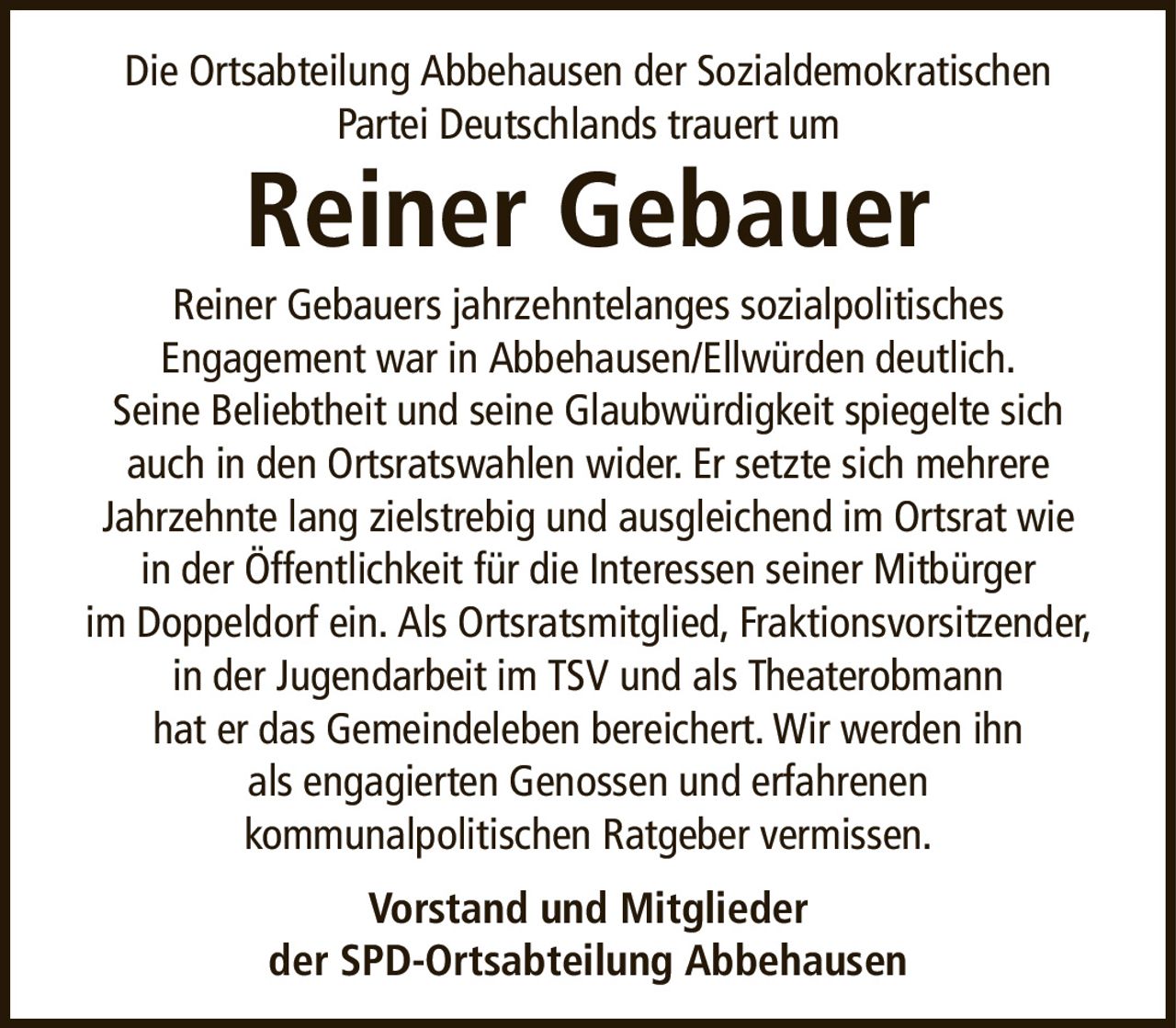 Die Ortsabteilung Abbehausen der SozialdemokratischenPartei Deutschlands trauert umReiner GebauerVorstand und Mitgliederder SPD-Ortsabteilung AbbehausenReiner Gebauers jahrzehntelanges sozialpolitischesEngagement war in Abbehausen/Ellwürden deutlich.Seine Beliebtheit und seine Glaubwürdigkeit spiegelte sich auch in den Ortsratswahlen wider. Er setzte sich mehrereJahrzehnte lang zielstrebig und ausgleichend im Ortsrat wiein der Öffentlichkeit für die Interessen seiner Mitbürgerim Doppeldorf ein. Als Ortsratsmitglied, Fraktionsvorsitzender, in der Jugendarbeit im TSV und als Theaterobmannhat er das Gemeindeleben bereichert. Wir werden ihnals engagierten Genossen und erfahrenenkommunalpolitischen Ratgeber vermissen.