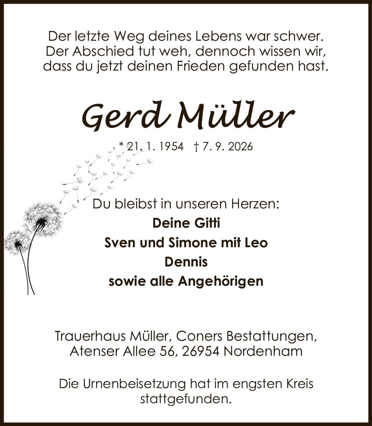 <p>Der letzte Weg deines Lebens war schwer.<br>Der Abschied tut weh, dennoch wissen wir,<br>dass du jetzt deinen Frieden gefunden hast.</p><p>Du bleibst in unseren Herzen:</p><p><strong>Deine Gitti</strong><br><strong>Sven und Simone mit Leo</strong><br><strong>Dennis</strong><br><strong>sowie alle Angehörigen</strong></p><p>Trauerhaus Müller, Coners Bestattungen,<br>Atenser Allee 56, 26954 Nordenham</p><p>Die Urnenbeisetzung hat im engsten Kreis<br>stattgefunden.</p>