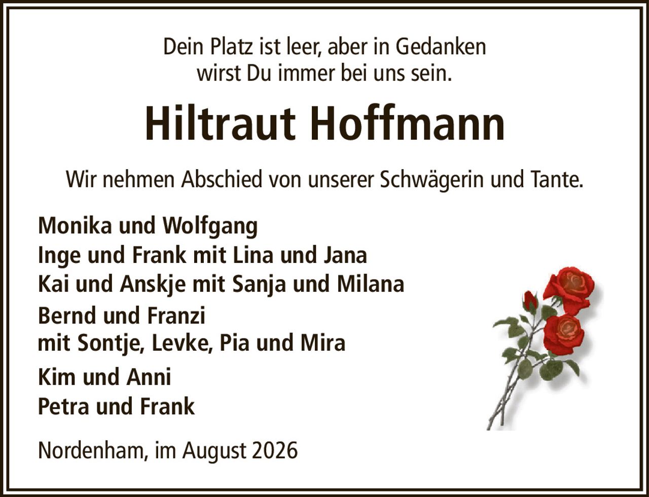 Dein Platz ist leer, aber in Gedankenwirst Du immer bei uns sein.Hiltraut HoffmannWir nehmen Abschied von unserer Schwägerin und Tante.Nordenham, im August 2026Monika und WolfgangInge und Frank mit Lina und JanaKai und Anskje mit Sanja und MilanaBernd und Franzimit Sontje, Levke, Pia und MiraKim und AnniPetra und Frank
