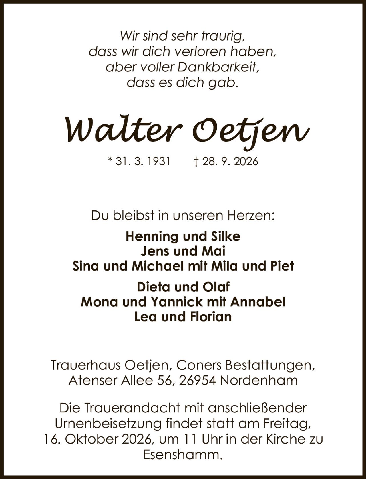 <p><i>Wir sind sehr traurig, dass wir dich verloren haben, aber voller Dankbarkeit, dass es dich gab.</i></p>

<p><strong>Walter Oetjen</strong></p>

<p>* 31. 3. 1931  † 28. 9. 2026</p>

<p>Du bleibst in unseren Herzen:</p>

<p><strong>Henning und Silke</strong><br/>
<strong>Jens und Mai</strong><br/>
<strong>Sina und Michael mit Mila und Piet</strong><br/>
<strong>Dieta und Olaf</strong><br/>
<strong>Mona und Yannick mit Annabel</strong><br/>
<strong>Lea und Florian</strong></p>

<p>Trauerhaus Oetjen, Coners Bestattungen,<br/>
Atenser Allee 56, 26954 Nordenham</p>

<p>Die Trauerandacht mit anschließender Urnenbeisetzung findet statt am Freitag, 16. Oktober 2026, um 11 Uhr in der Kirche zu Esenshamm.</p>