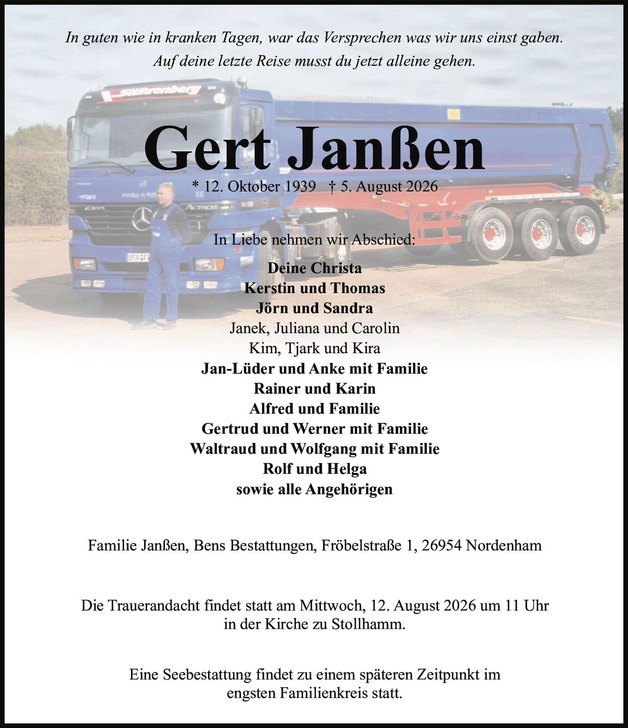 <p><i>In guten wie in kranken Tagen, war das Versprechen was wir uns einst gaben.<br>Auf deine letzte Reise musst du jetzt alleine gehen.</i></p><p><strong>Gert Janßen</strong><br>* 12. Oktober 1939 † 5. August 2026</p><p><strong>In Liebe nehmen wir Abschied:</strong></p><p>Deine Christa<br>Kerstin und Thomas<br>Jörn und Sandra<br>Janek, Juliana und Carolin<br>Kim, Tjark und Kira<br>Jan-Lüder und Anke mit Familie<br>Rainer und Karin<br>Alfred und Familie<br>Gertrud und Werner mit Familie<br>Waltraud und Wolfgang mit Familie<br>Rolf und Helga<br>sowie alle Angehörigen</p><p>Familie Janßen, Bens Bestattungen, Fröbelstraße 1, 26954 Nordenham</p><p>Die Trauerandacht findet statt am Mittwoch, 12. August 2026 um 11 Uhr<br>in der Kirche zu Stollhamm.</p><p>Eine Seebestattung findet zu einem späteren Zeitpunkt im<br>engsten Familienkreis statt.</p>