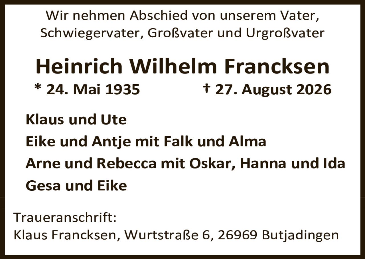 <p>Wir nehmen Abschied von unserem Vater, Schwiegervater, Großvater und Urgroßvater</p><p><strong>Heinrich Wilhelm Francksen</strong></p><p>* 24. Mai 1935 † 27. August 2026</p><p>Klaus und Ute<br/>Eike und Antje mit Falk und Alma<br/>Arne und Rebecca mit Oskar, Hanna und Ida<br/>Gesa und Eike</p><p><strong>Traueranschrift:</strong><br/>Klaus Francksen, Wurtstraße 6, 26969 Butjadingen</p>