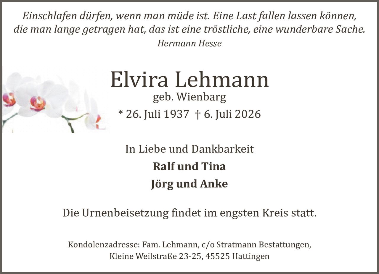 <p><i>Einschlafen dürfen, wenn man müde ist. Eine Last fallen lassen können, die man lange getragen hat, das ist eine tröstliche, eine wunderbare Sache.<br>Hermann Hesse</i></p><p><strong>Elvira Lehmann</strong><br>geb. Wienbarg<br>* 26. Juli 1937 † 6. Juli 2026</p><p>In Liebe und Dankbarkeit<br><strong>Ralf und Tina</strong><br><strong>Jörg und Anke</strong></p><p>Die Urnenbeisetzung findet im engsten Kreis statt.</p><p>Kondolenzadresse: Fam. Lehmann, c/o Stratmann Bestattungen, Kleine Weilstraße 23-25, 45525 Hattingen</p>