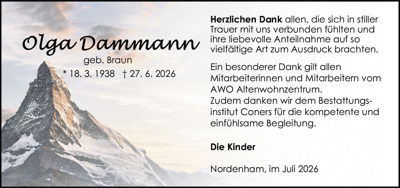 <p><strong>Olga Dammann</strong><br>geb. Braun<br>* 18. 3. 1938 † 27. 6. 2026</p><p><strong>Herzlichen Dank</strong> allen, die sich in stiller Trauer mit uns verbunden fühlten und ihre liebevolle Anteilnahme auf so vielfältige Art zum Ausdruck brachten.</p><p>Ein besonderer Dank gilt allen Mitarbeiterinnen und Mitarbeitern vom AWO Altenwohnzentrum.</p><p>Zudem danken wir dem Bestattungsinstitut Coners für die kompetente und einfühlsame Begleitung.</p><p><strong>Die Kinder</strong></p><p>Nordenham, im Juli 2026</p>