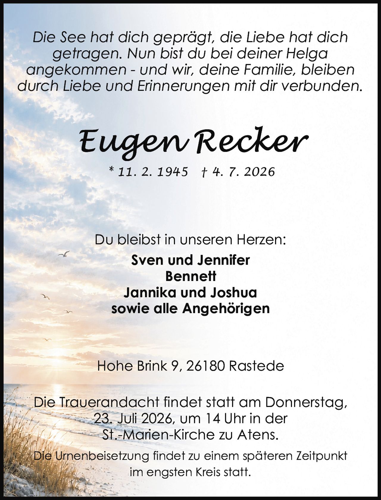 <p><i>Die See hat dich geprägt, die Liebe hat dich getragen. Nun bist du bei deiner Helga angekommen - und wir, deine Familie, bleiben durch Liebe und Erinnerungen mit dir verbunden.</i></p><p>* 11. 2. 1945 † 4. 7. 2026</p><p>Du bleibst in unseren Herzen:<br><strong>Sven und Jennifer<br>Bennett<br>Jannika und Joshua<br>sowie alle Angehörigen</strong></p><p>Die Trauerandacht findet statt am Donnerstag, 23. Juli 2026, um 14 Uhr in der St.-Marien-Kirche zu Atens.</p><p>Die Urnenbeisetzung findet zu einem späteren Zeitpunkt im engsten Kreis statt.</p><p>Hohe Brink 9, 26180 Rastede</p>