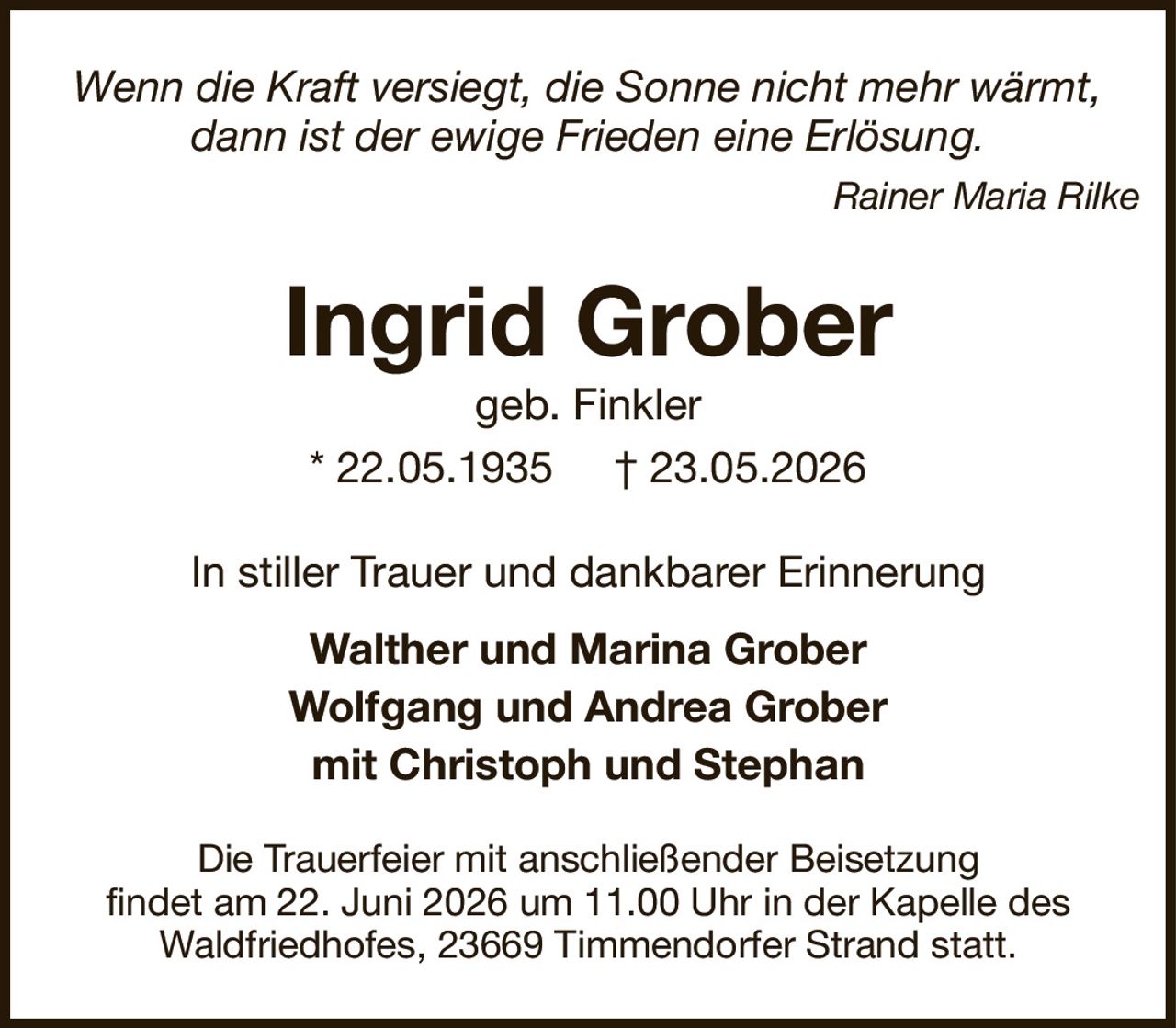 Ingrid Grobergeb. Finkler* 22.05.1935† 23.05.2026In stiller Trauer und dankbarer ErinnerungWalther und Marina GroberWolfgang und Andrea Grobermit Christoph und StephanDie Trauerfeier mit anschließender Beisetzungfindet am 22. Juni 2026 um 11.00 Uhr in der Kapelle desWaldfriedhofes, 23669 Timmendorfer Strand statt.Wenn die Kraft versiegt, die Sonne nicht mehr wärmt,dann ist der ewige Frieden eine Erlösung.Rainer Maria Rilke