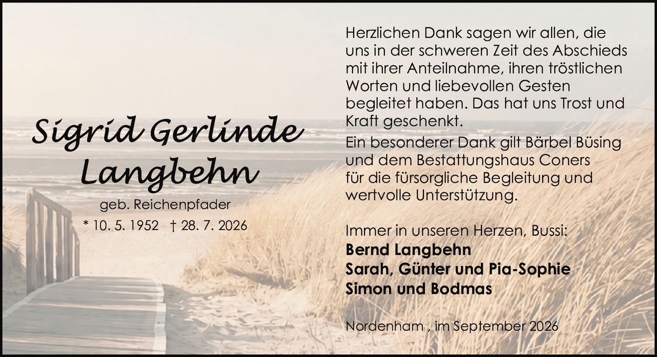 <p>geb. Reichenpfader</p><p>* 10. 5. 1952 † 28. 7. 2026</p><p>Herzlichen Dank sagen wir allen, die uns in der schweren Zeit des Abschieds mit ihrer Anteilnahme, ihren tröstlichen Worten und liebevollen Gesten begleitet haben. Das hat uns Trost und Kraft geschenkt.</p><p>Ein besonderer Dank gilt Bärbel Büsing und dem Bestattungshaus Coners für die fürsorgliche Begleitung und wertvolle Unterstützung.</p><p>Immer in unseren Herzen, Bussi:</p><p><strong>Bernd Langbehn</strong><br><strong>Sarah, Günter und Pia-Sophie</strong><br><strong>Simon und Bodmas</strong></p><p>Nordenham, im September 2026</p>