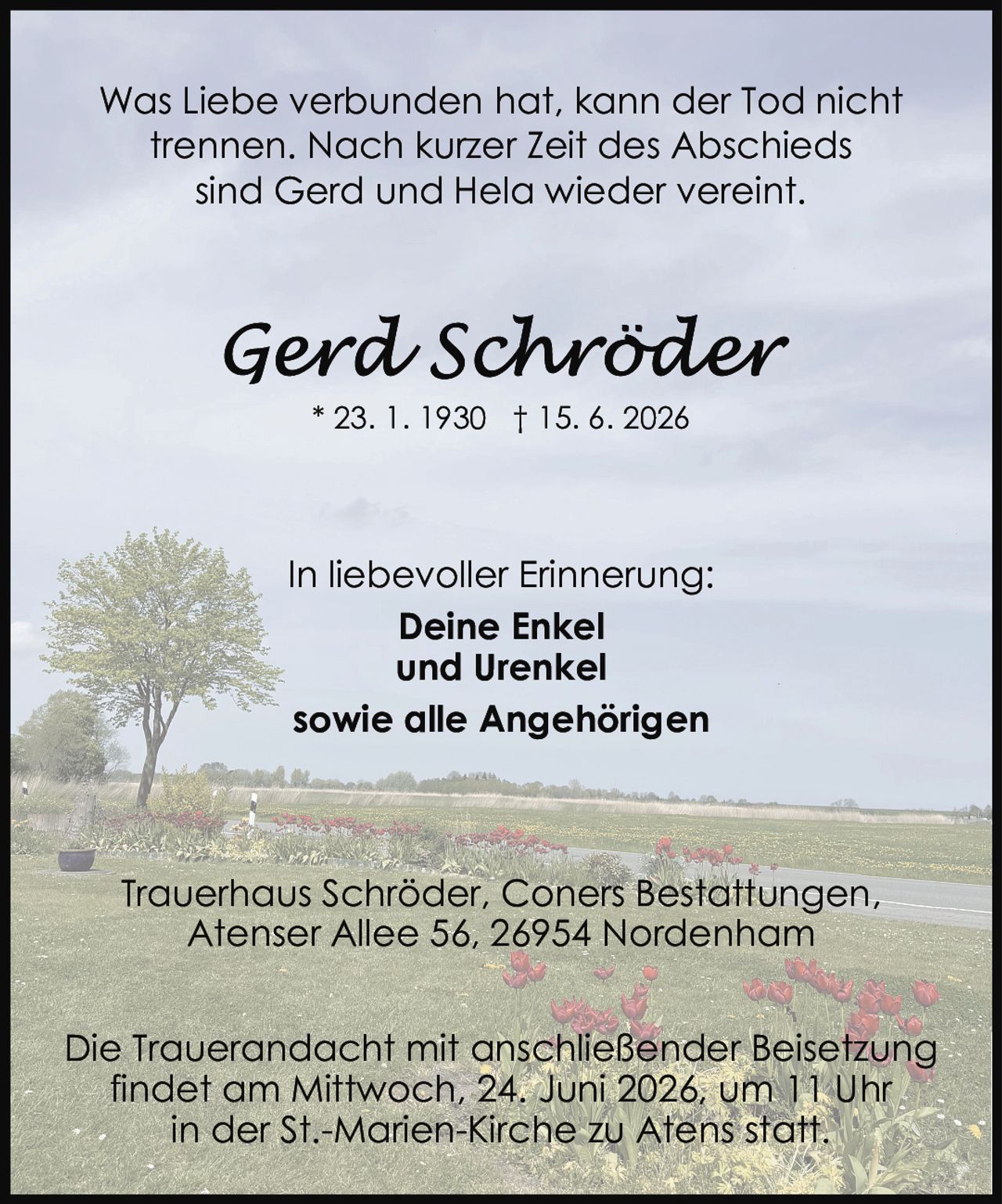 <p>* 23. 1. 1930 † 15. 6. 2026</p>

<p>Was Liebe verbunden hat, kann der Tod nicht trennen. Nach kurzer Zeit des Abschieds sind Gerd und Hela wieder vereint.</p>

<p>In liebevoller Erinnerung:<br/>
<strong>Deine Enkel<br/>
und Urenkel<br/>
sowie alle Angehörigen</strong></p>

<p>Trauerhaus Schrödter, Coners Bestattungen,<br/>
Atenser Allee 56, 26954 Nordenham</p>

<p>Die Trauerandacht mit anschließender Beisetzung findet am Mittwoch, 24. Juni 2026, um 11 Uhr in der St.-Marien-Kirche zu Atens statt.</p>