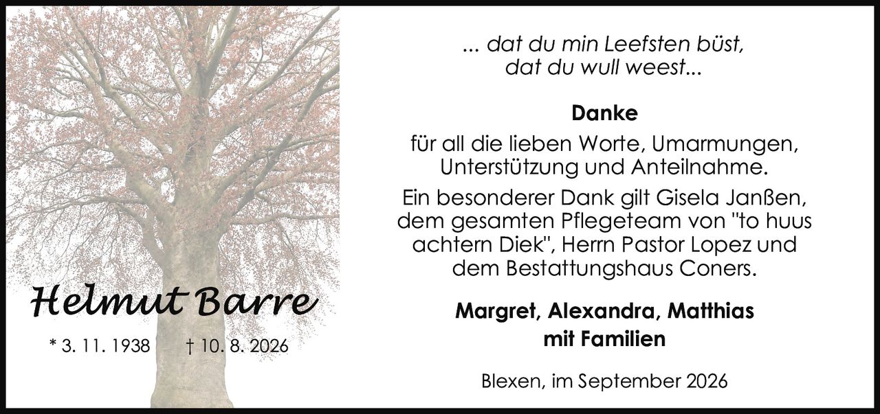 <p><i>... dat du min Leefsten büst, dat du wull weest...</i></p>

<p><strong>Danke</strong><br>
für all die lieben Worte, Umarmungen, Unterstützung und Anteilnahme.</p>

<p>Ein besonderer Dank gilt Gisela Janßen, dem gesamtlen Pflegeteam von "to huus achtern Diek", Herrn Pastor Lopez und dem Bestattungshaus Coners.</p>

<p>Margret, Alexandra, Matthias<br>
mit Familien</p>

<p>Blexen, im September 2026</p>