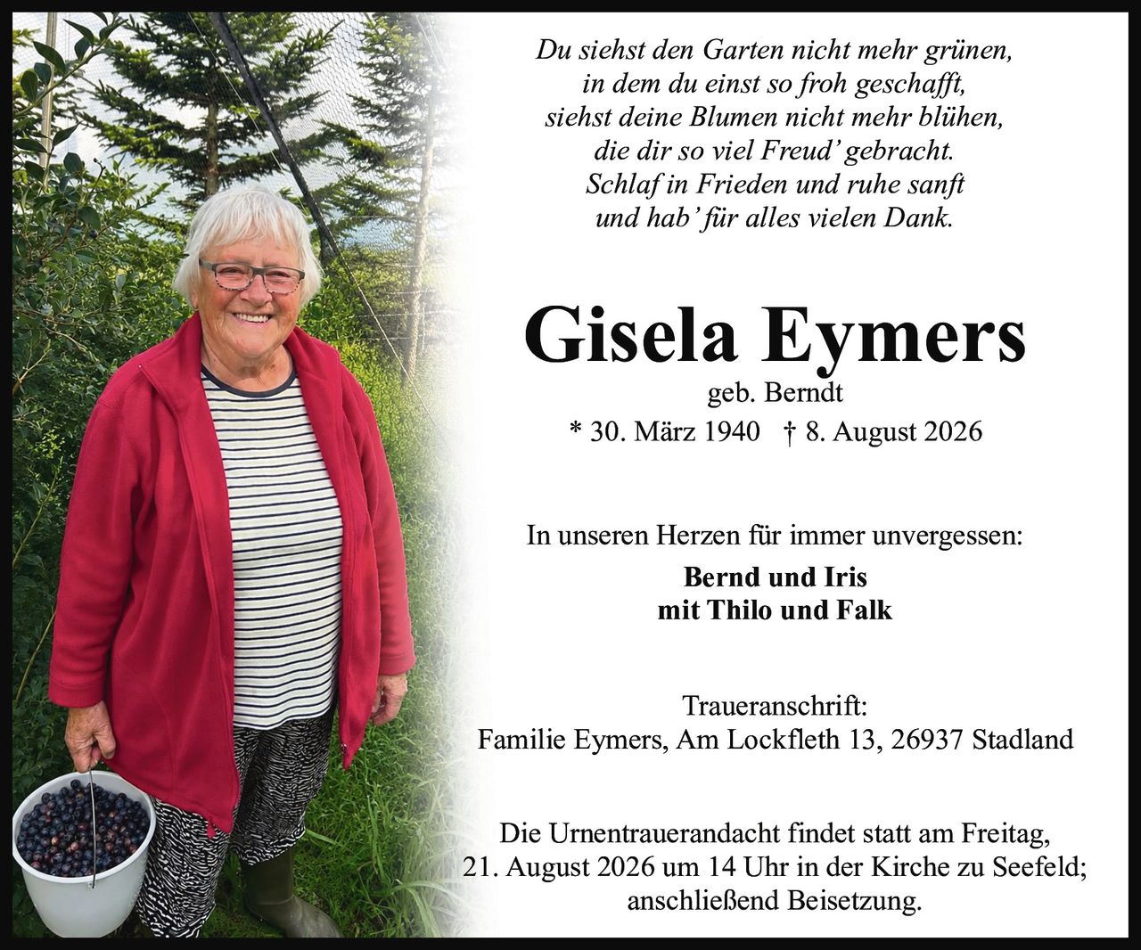 <p>In unseren Herzen für immer unvergessen:<br />
<strong>Bernd und Iris</strong><br />
mit Thilo und Falk</p>

<p>geb. Berndt<br />
* 30. März 1940 † 8. August 2026</p>

<p><strong>Traueranschrift:</strong><br />
Familie Eymers, Am Lockfleth 13, 26937 Stadland</p>

<p>Die Urnentrauerandacht findet statt am Freitag,<br />
21. August 2026 um 14 Uhr in der Kirche zu Seefeld;<br />
anschließend Beisetzung.</p>

<p><i>Du siehst den Garten nicht mehr grünen,<br />
in dem du einst so froh geschafft,<br />
siehst deine Blumen nicht mehr blühen,<br />
die dir so viel Freud' gebracht.<br />
Schlaf in Frieden und ruhe sanft<br />
und hab'für alles vielen Dank.</i></p>