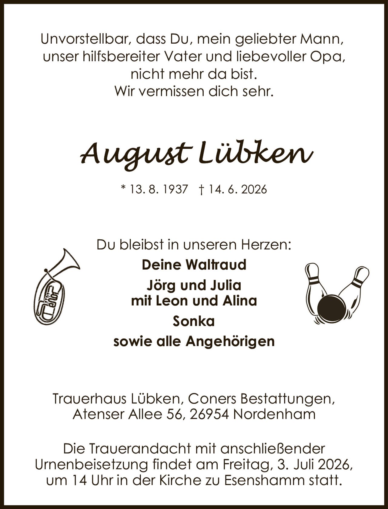 <p>Unvorstellbar, dass Du, mein geliebter Mann,<br/>unser hilfsbereiter Vater und liebevoller Opa,<br/>nicht mehr da bist.<br/>Wir vermissen dich sehr.</p><p><strong>August Lübken</strong><br/>* 13. 8. 1937 † 14. 6. 2026</p><p>Du bleibst in unseren Herzen:<br/><strong>Deine Waltraud</strong><br/><strong>Jörg und Julia</strong><br/><strong>mit Leon und Alina</strong><br/><strong>Sonka</strong><br/><strong>sowie alle Angehörigen</strong></p><p>Trauerhaus Lübken, Coners Bestattungen,<br/>Atenser Allee 56, 26954 Nordenham</p><p>Die Trauerandacht mit anschließender<br/>Urnenbeisetzung findet am Freitag, 3. Juli 2026,<br/>um 14 Uhr in der Kirche zu Esenshamm statt.</p>