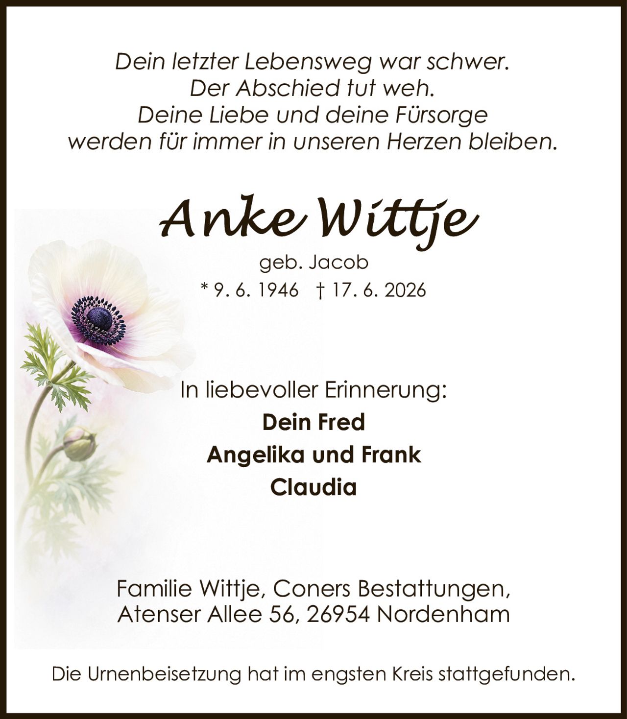 <p><i>Dein letzter Lebensweg war schwer.<br>Der Abschied tut weh.<br>Deine Liebe und deine Fürsorge<br>werden für immer in unseren Herzen bleiben.</i></p><p><strong>Anke Wittje</strong><br>geb. Jacob<br>* 9. 6. 1946 † 17. 6. 2026</p><p>In liebevoller Erinnerung:</p><p><strong>Dein Fred</strong><br><strong>Angelika und Frank</strong><br><strong>Claudia</strong></p><p>Familie Wittje, Coners Bestattungen,<br>Atenser Allee 56, 26954 Nordenham</p><p>Die Urnenbeisetzung hat im engsten Kreis stattgefunden.</p>