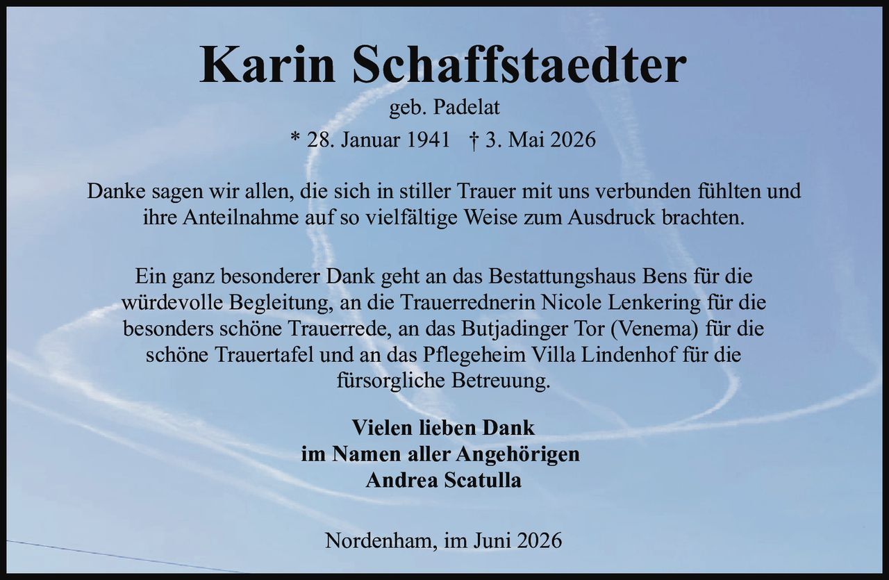 <p><strong>Karin Schaffstaedter</strong><br>geb. Padelat<br>* 28. Januar 1941 † 3. Mai 2026</p><p>Danke sagen wir allen, die sich in stiller Trauer mit uns verbunden fühlten und ihre Anteilnahme auf so vielfältige Weise zum Ausdruck brachten.</p><p>Ein ganz besonderer Dank geht an das Bestattungshaus Bens für die würdevolle Begleitung, an die Trauerrednerin Nicole Lenkering für die besonders schöne Trauerrede, an das Butjadinger Tor (Venema) für die schöne Trauertafel und an das Pflegeheim Villa Lindenhof für die fürsorgliche Betreuung.</p><p><strong>Vielen lieben Dank</strong><br><strong>im Namen aller Angehörigen</strong><br><strong>Andrea Scatulla</strong></p><p>Nordenham, im Juni 2026</p>