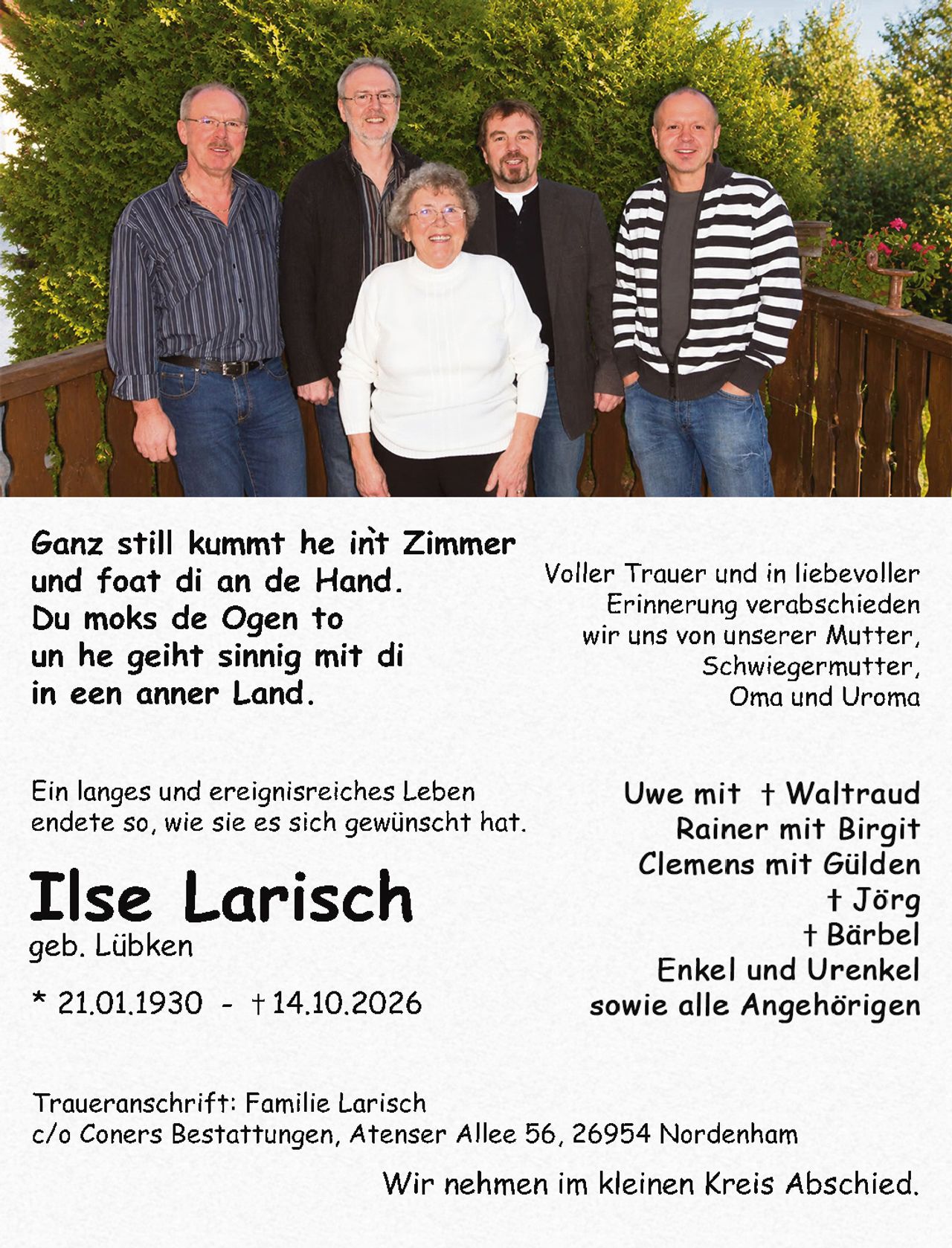 <p>Wir nehmen im kleinen Kreis Abschied.</p>

<p>Traueranschrift: Familie Larisch<br>c/o Coners Bestattungen, Atenser Allee 56, 26954 Nordenham</p>

<p>* 21.01.1930 - † 14.10.2026</p>

<p><strong>Ilse Larisch</strong><br>geb. Lübken</p>

<p>Ein langes und ereignisreiches Leben<br>endete so, wie sie es sich gewünscht hat.</p>

<p>Voller Trauer und in liebevoller Erinnerung verabschieden<br>wir uns von unserer Mutter,<br>Schwiegermutter,<br>Oma und Uroma</p>

<p>Ganz still kummt he int Zimmer<br>und foat di an de Hand.<br>Du moks de Ogen to<br>un he geiht sinnig mit di<br>in een anner Land.</p>

<p><i>Ganz still kummt he int Zimmer<br>und foat di an de Hand.<br>Du moks de Ogen to<br>un he geiht sinnig mit di<br>in een anner Land.</i></p>

<p>Ein langes und ereignisreiches Leben<br>endete so, wie sie es sich gewünscht hat.</p>

<p><strong>Ilse Larisch</strong><br>geb. Lübken<br>* 21.01.1930 – † 14.10.2026</p>

<p>Voller Trauer und in liebevoller<br>Erinnerung verabschieden<br>wir uns von unserer Mutter,<br>Schwiegermutter,<br>Oma und Uroma</p>

<p>Uwe mit † Waltraud<br>Rainer mit Birgit<br>Clemens mit Gülden<br>† Jörg<br>† Bärbel<br>Enkel und Urenkel<br>sowie alle Angehörigen</p>

<p>Traueranschrift: Familie Larisch<br>c/o Coners Bestattungen, Atenser Allee 56, 26954 Nordenham</p>

<p>Wir nehmen im kleinen Kreis Abschied.</p>