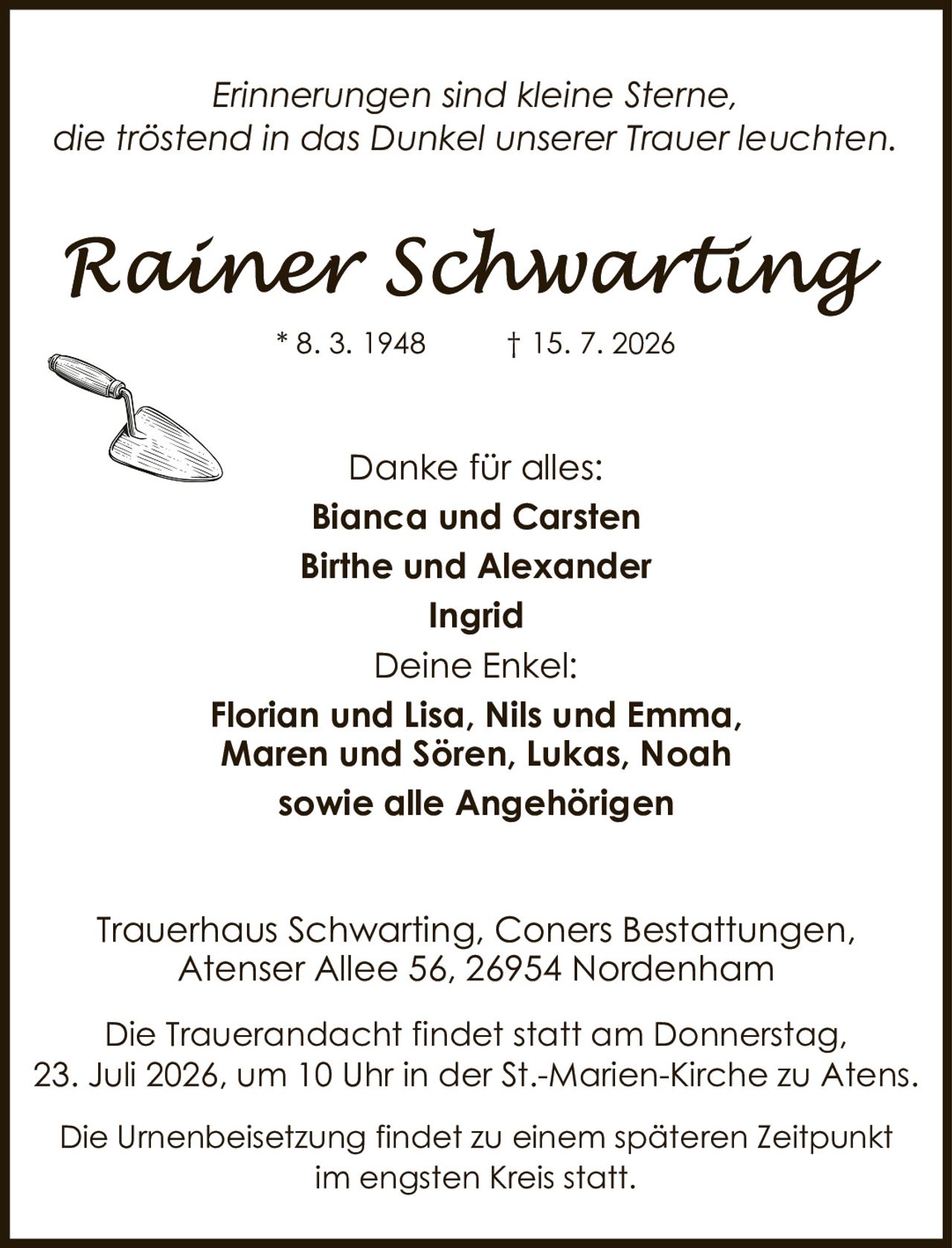 <p><i>Erinnerungen sind kleine Sterne, die tröstend in das Dunkel unserer Trauer leuchten.</i></p><p><strong>Rainer Schwarting</strong></p><p>* 8. 3. 1948     † 15. 7. 2026</p><p>Danke für alles:<br><strong>Bianca und Carsten</strong><br><strong>Birthe und Alexander</strong><br><strong>Ingrid</strong></p><p>Deine Enkel:<br><strong>Florian und Lisa, Nils und Emma, Maren und Sören, Lukas, Noah</strong><br>sowie alle Angehörigen</p><p>Trauerhaus Schwarting, Coners Bestattungen,<br>Atenser Allee 56, 26954 Nordenham</p><p>Die Trauerandacht findet statt am Donnerstag, 23. Juli 2026, um 10 Uhr in der St.-Marien-Kirche zu Atens.</p><p>Die Urnenbeisetzung findet zu einem späteren Zeitpunkt im engsten Kreis statt.</p>