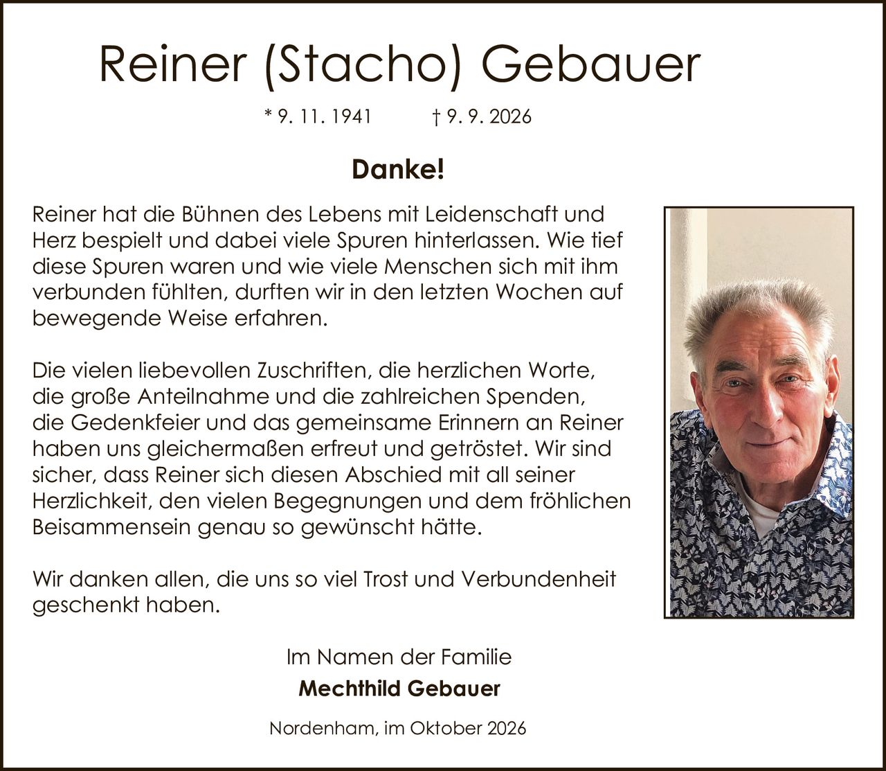 <p><strong>Danke!</strong></p>

<p>Reiner hat die Bühnen des Lebens mit Leidenschaft und Herz bespielt und dabei viele Spuren hinterlassen. Wie tief diese Spuren waren und wie viele Menschen sich mit ihm verbunden fühlten, durften wir in den letzten Wochen auf bewegende Weise erfahren.</p>

<p>Die vielen liebevollen Zuschriften, die herzlichen Worte, die große Anteilnahme und die zahlreichen Spenden, die Gedenkfeier und das gemeinsame Erinnern an Reiner haben uns gleichermaßen erfreut und getröstet. Wir sind sicher, dass Reiner sich diesen Abschied mit all seiner Herzlichkeit, den vielen Begegnungen und dem fröhlichen Beisammensein genau so gewünscht hätte.</p>

<p>Wir danken allen, die uns so viel Trost und Verbundenheit geschenkt haben.</p>

<p>Im Namen der Familie<br>
<strong>Mechthild Gebauer</strong></p>

<p>Nordenham, im Oktober 2026</p>

<p>* 9. 11. 1941  † 9. 9. 2026</p>
