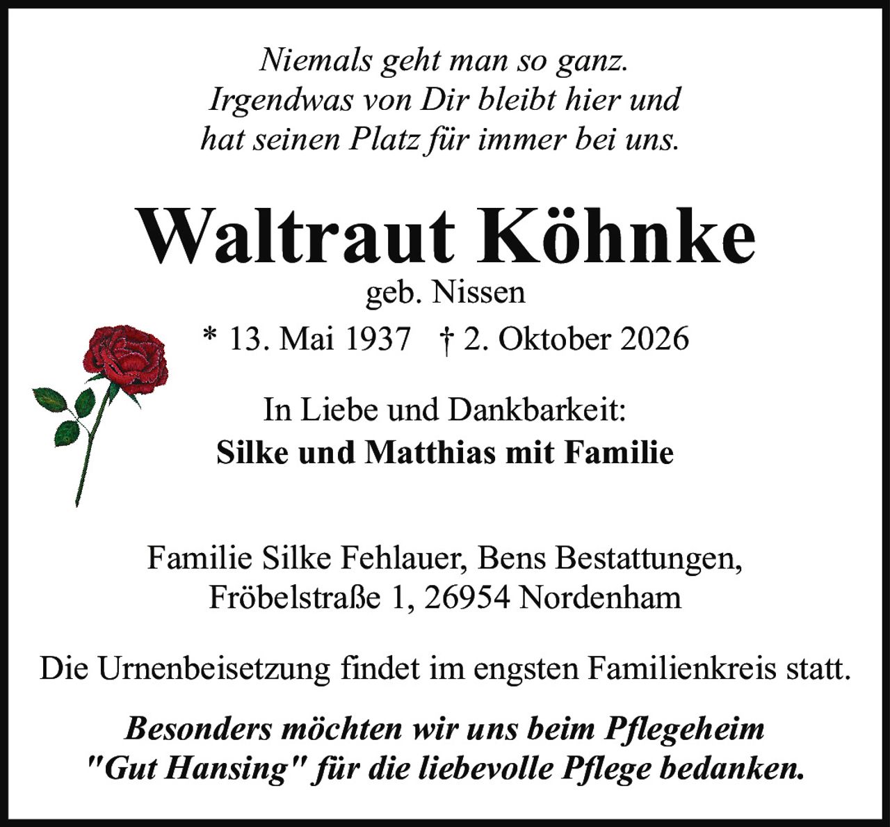 <p><i>Niemals geht man so ganz.<br>Irgendwas von Dir bleibt hier und<br>hat seinen Platz für immer bei uns.</i></p>

<p><strong>Waltraut Köhnke</strong><br>geb. Nissen<br>* 13. Mai 1937 † 2. Oktober 2026</p>

<p>In Liebe und Dankbarkeit:<br><strong>Silke und Matthias mit Familie</strong></p>

<p>Familie Silke Fehlauer, Bens Bestattungen,<br>Fröbelstraße 1, 26954 Nordenham</p>

<p>Die Urnenbeisetzung findet im engsten Familienkreis statt.</p>

<p><i>Besonders möchten wir uns beim Pflegeheim "Gut Hansing" für die liebevolle Pflege bedanken.</i></p>