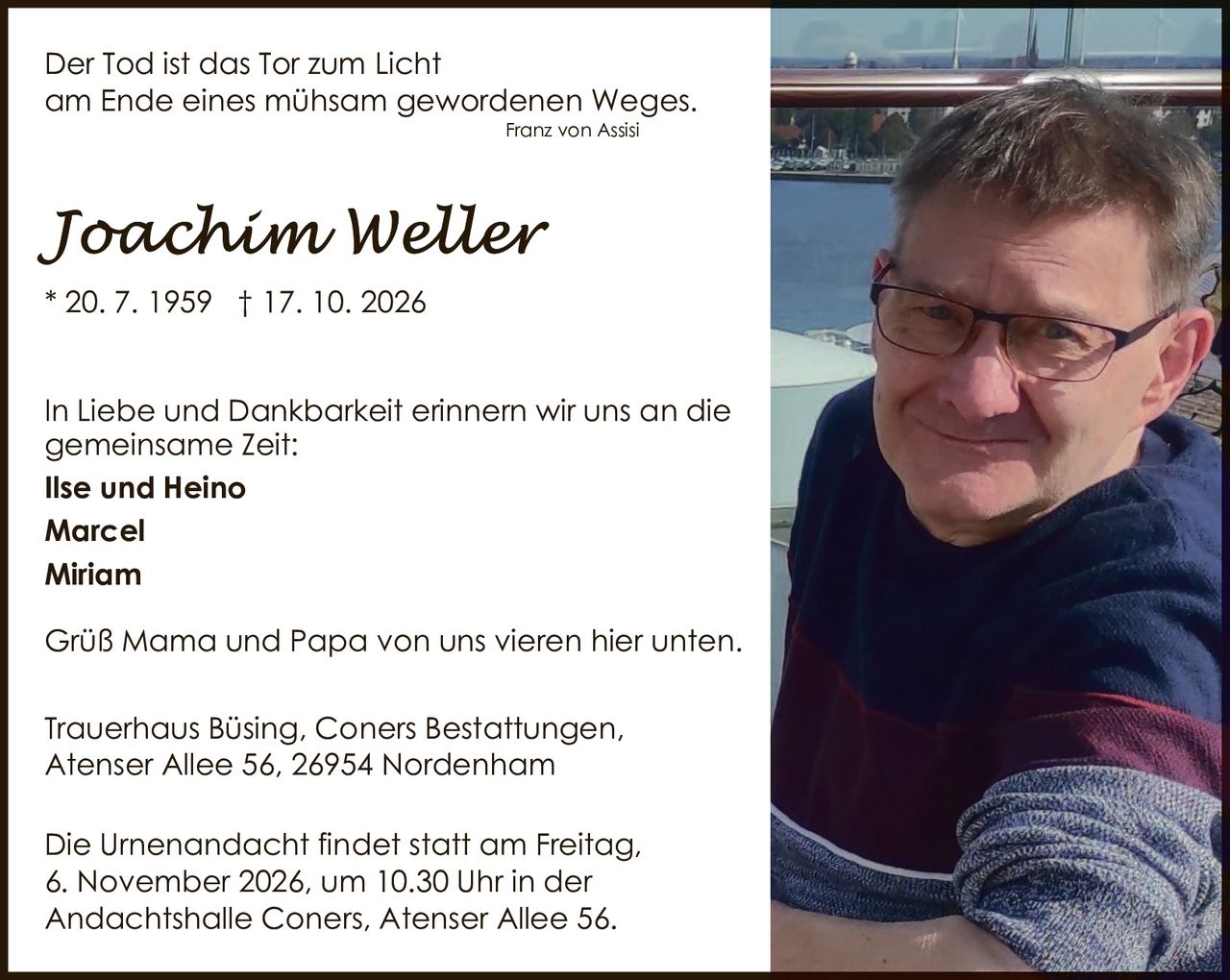 <p><i>Der Tod ist das Tor zum Licht<br>am Ende eines mühsam gewordenen Weges.</i><br>Franz von Assisi</p><p>In Liebe und Dankbarkeit erinnern wir uns an die gemeinsame Zeit:</p><p><strong>Ilse und Heino<br>Marcel<br>Miriam</strong></p><p>Grüß Mama und Papa von uns vieren hier unten.</p><p>Trauerhaus Büsing, Coners Bestattungen,<br>Atenser Allee 56, 26954 Nordenham</p><p>Die Urnenandacht findet statt am Freitag,<br>6. November 2026, um 10.30 Uhr in der<br>Andachtshalle Coners, Atenser Allee 56.</p>