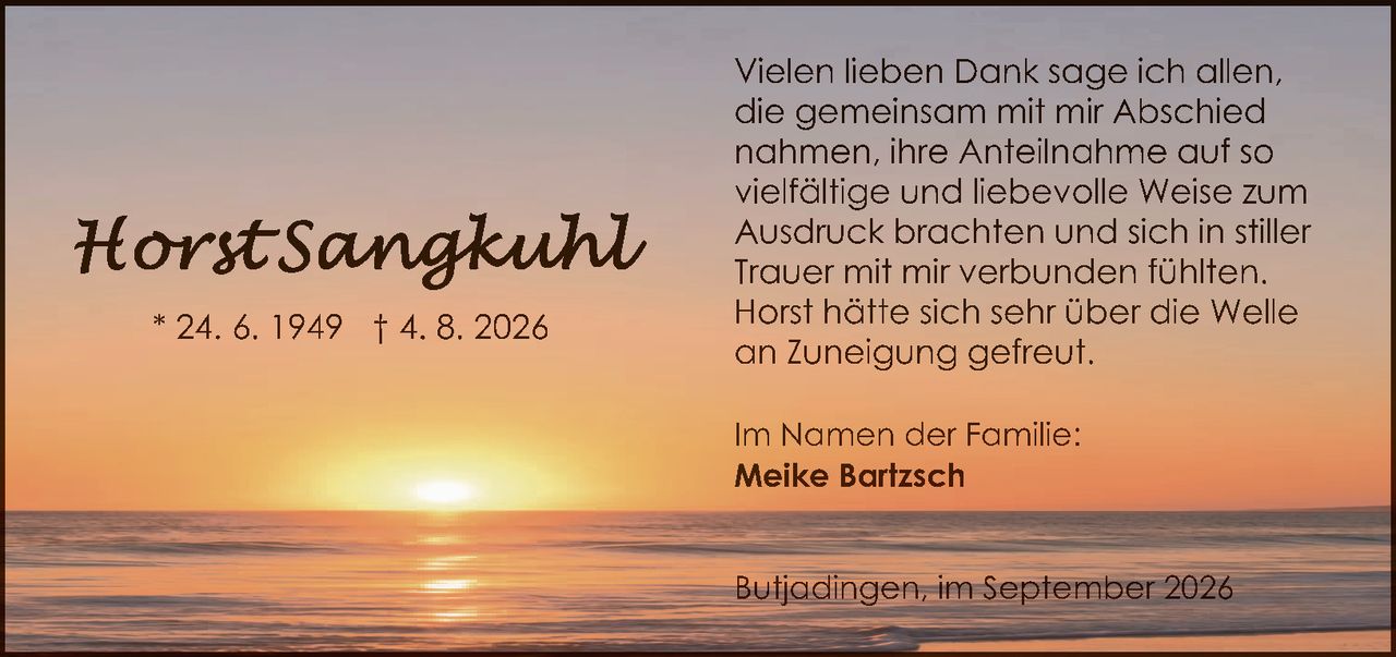 <p>* 24. 6. 1949 † 4. 8. 2026</p>

<p>Vielen lieben Dank sage ich allen, die gemeinsam mit mir Abschied nahmen, ihre Anteilnahme auf so vielfältige und liebevolle Weise zum Ausdruck brachten und sich in stiller Trauer mit mir verbunden fühlten. Horst hätte sich sehr über die Welle an Zuneigung gefreut.</p>

<p>Im Namen der Familie:<br><strong>Meike Bartzsch</strong></p>

<p>Butjadingen, im September 2026</p>