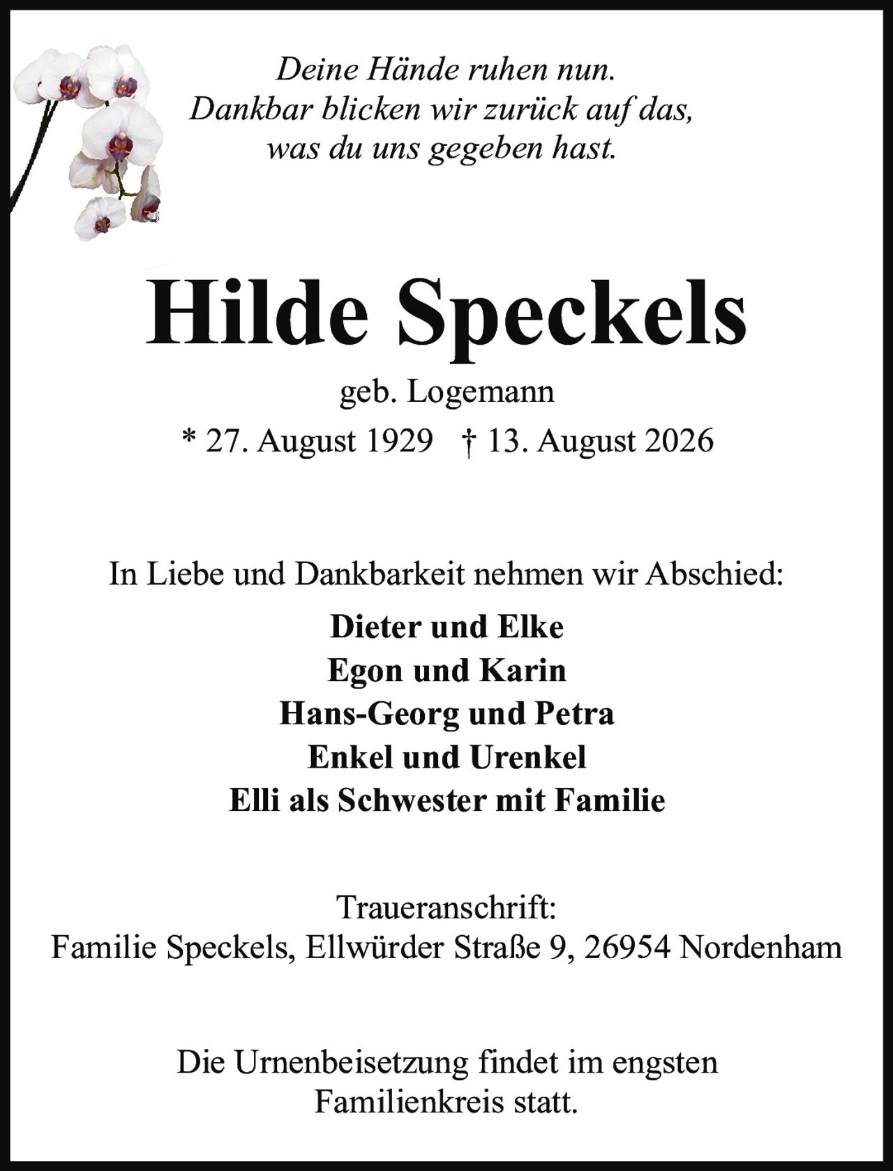 <p><i>Deine Hände ruhen nun.<br/>Dankbar blicken wir zurück auf das,<br/>was du uns gegeben hast.</i></p><p><strong>Hilde Speckels</strong><br/>geb. Logemann<br/>* 27. August 1929 † 13. August 2026</p><p>In Liebe und Dankbarkeit nehmen wir Abschied:</p><p><strong>Dieter und Elke<br/>Egon und Karin<br/>Hans-Georg und Petra<br/>Enkel und Urenkel<br/>Elli als Schwester mit Familie</strong></p><p><strong>Traueranschrift:</strong><br/>Familie Speckels, Ellwürder Straße 9, 26954 Nordenham</p><p>Die Urnenbeisetzung findet im engsten Familienkreis statt.</p>