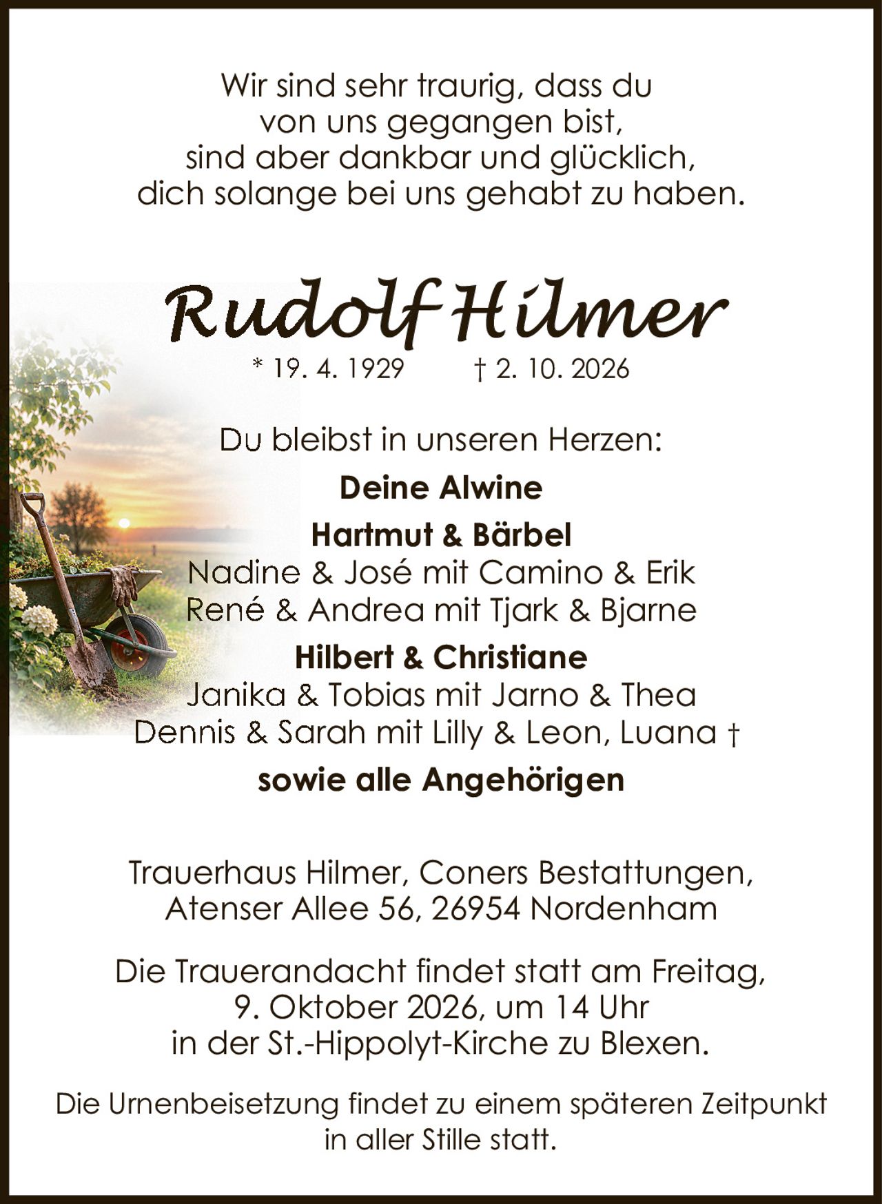 <p>* 19. 4. 1929 † 2. 10. 2026</p>

<p>Wir sind sehr traurig, dass du von uns gegangen bist, sind aber dankbar und glücklich, dich solange bei uns gehabt zu haben.</p>

<p>Du bleibst in unseren Herzen:</p>

<p><strong>Deine Alwine</strong><br>
<strong>Hartmut & Bärbel</strong><br>
Nadine & José mit Camino & Erik<br>
René & Andrea mit Tjark & Bjarne<br>
<strong>Hilbert & Christiane</strong><br>
Janika & Tobias mit Jarno & Thea<br>
Dennis & Sarah mit Lilly & Leon, Luana †<br>
sowie alle Angehörigen</p>

<p>Trauerhaus Hilmer, Coners Bestattungen, Atenser Allee 56, 26954 Nordenham</p>

<p>Die Trauerandacht findet statt am Freitag, 9. Oktober 2026, um 14 Uhr in der St.-Hippolyt-Kirche zu Blexen.</p>

<p>Die Urnenbeisetzung findet zu einem späteren Zeitpunkt in aller Stille statt.</p>
