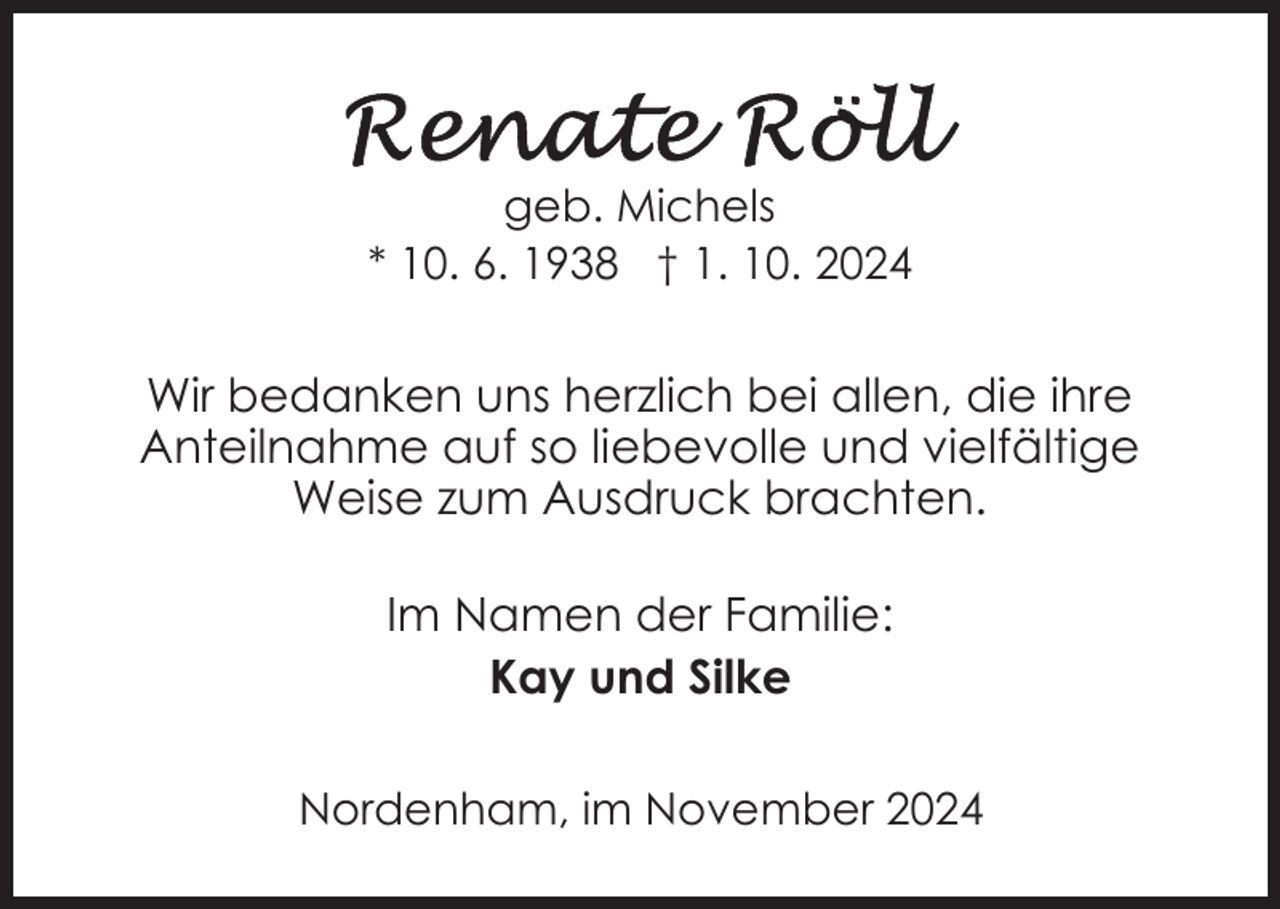 <p>geb. Michels<br />* 10. 6. 1938 † 1. 10. 2024</p><p>Wir bedanken uns herzlich bei allen, die ihre<br />Anteilnahme auf so liebevolle und vielfältige<br />Weise zum Ausdruck brachten.<br />Im Namen der Familie:<br />Kay und Silke<br />Nordenham, im November 2024</p>