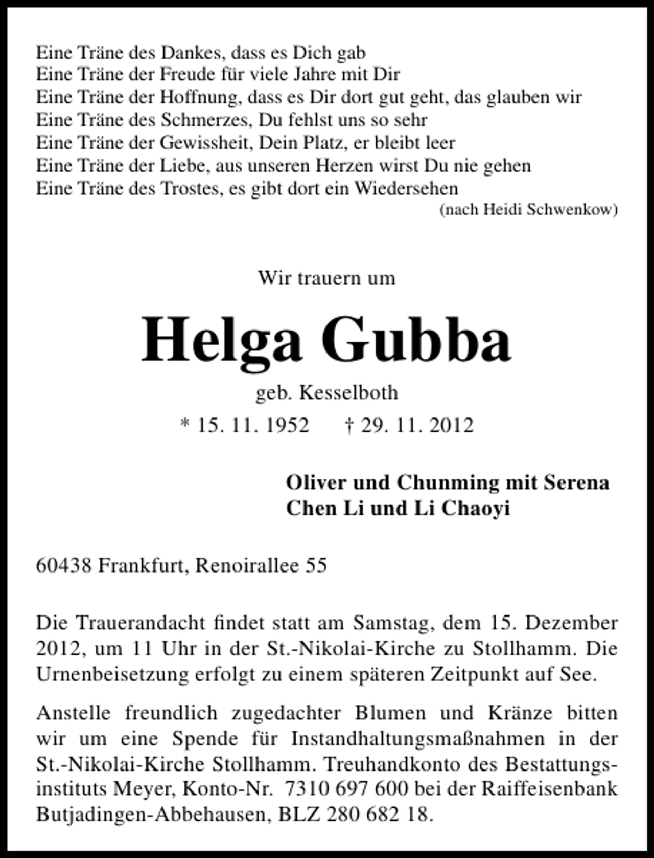 <p>Eine Träne des Dankes, dass es Dich gab<br />Eine Träne der Freude für viele Jahre mit Dir<br />Eine Träne der Hoffnung, dass es Dir dort gut geht, das glauben wir<br />Eine Träne des Schmerzes, Du fehlst uns so sehr<br />Eine Träne der Gewissheit, Dein Platz, er bleibt leer<br />Eine Träne der Liebe, aus unseren Herzen wirst Du nie gehen<br />Eine Träne des Trostes, es gibt dort ein Wiedersehen</p><p>(nach Heidi Schwenkow)</p><p>Wir trauern um</p><p>Helga Gubba<br />geb. Kesselboth<br />* 15. 11. 1952<br />† 29. 11. 2012</p><p>Oliver und Chunming mit Serena<br />Chen Li und Li Chaoyi<br />60438 Frankfurt, Renoirallee 55<br />Die Trauerandacht ﬁndet statt am Samstag, dem 15. Dezember<br />2012, um 11 Uhr in der St.-Nikolai-Kirche zu Stollhamm. Die<br />Urnenbeisetzung erfolgt zu einem späteren Zeitpunkt auf See.<br />Anstelle freundlich zugedachter Blumen und Kränze bitten<br />wir um eine Spende für Instandhaltungsmaßnahmen in der<br />St.-Nikolai-Kirche Stollhamm. Treuhandkonto des Bestattungsinstituts Meyer, Konto-Nr. 7310 697 600 bei der Raiffeisenbank<br />Butjadingen-Abbehausen, BLZ 280 682 18.</p>