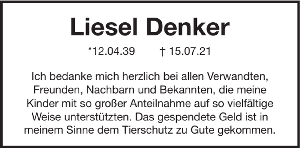 <p>Liesel Denker<br />*12.04.39</p><p>† 15.07.21</p><p>Ich bedanke mich herzlich bei allen Verwandten,<br />Freunden, Nachbarn und Bekannten, die meine<br />Kinder mit so großer Anteilnahme auf so vielfältige<br />Weise unterstützten. Das gespendete Geld ist in<br />meinem Sinne dem Tierschutz zu Gute gekommen.</p>