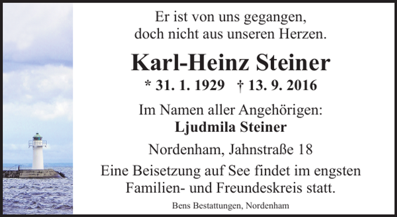 <p>Er ist von uns gegangen,<br />doch nicht aus unseren Herzen.</p><p>Karl-Heinz Steiner<br />* 31. 1. 1929 † 13. 9. 2016</p><p>Im Namen aller Angehörigen:<br />Ljudmila Steiner<br />Nordenham, Jahnstraße 18<br />Eine Beisetzung auf See findet im engsten<br />Familien- und Freundeskreis statt.<br />Bens Bestattungen, Nordenham</p>