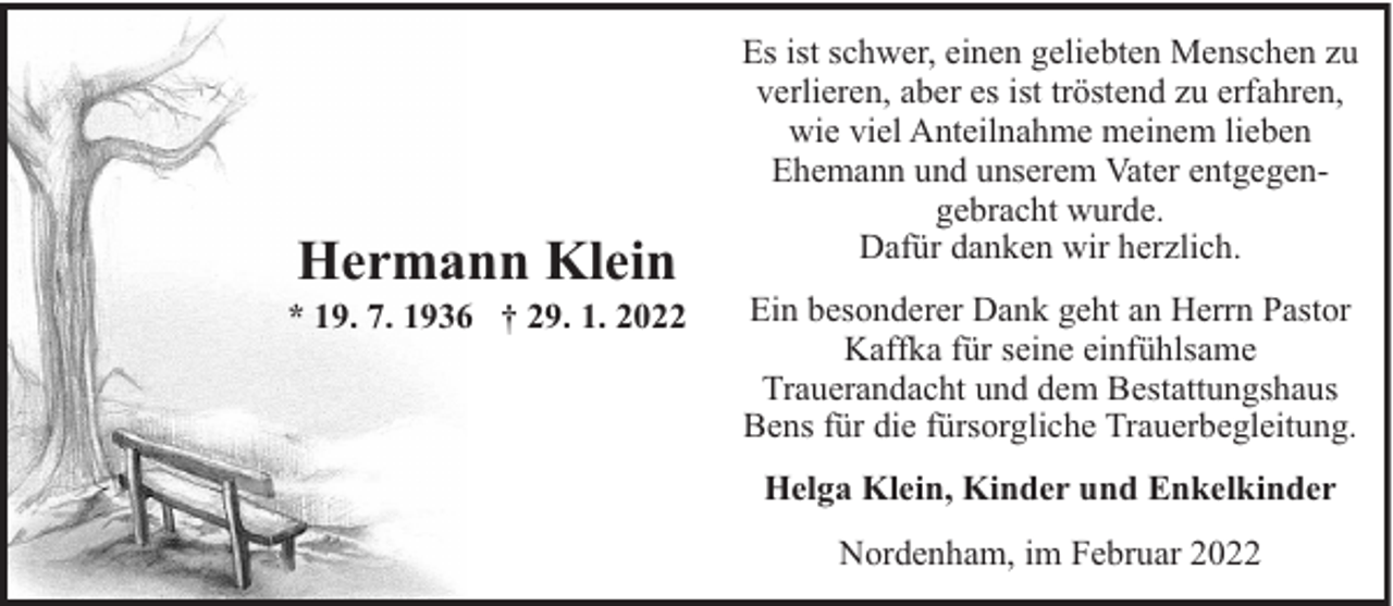 <p>Hermann Klein</p><p>* 19. 7. 1936 † 29. 1. 2022</p><p>Es ist schwer, einen geliebten Menschen zu<br />verlieren, aber es ist tröstend zu erfahren,<br />wie viel Anteilnahme meinem lieben<br />Ehemann und unserem Vater entgegengebracht wurde.<br />Dafür danken wir herzlich.<br />Ein besonderer Dank geht an Herrn Pastor<br />Kaffka für seine einfühlsame<br />Trauerandacht und dem Bestattungshaus<br />Bens für die fürsorgliche Trauerbegleitung.<br />Helga Klein, Kinder und Enkelkinder<br />Nordenham, im Februar 2022</p>