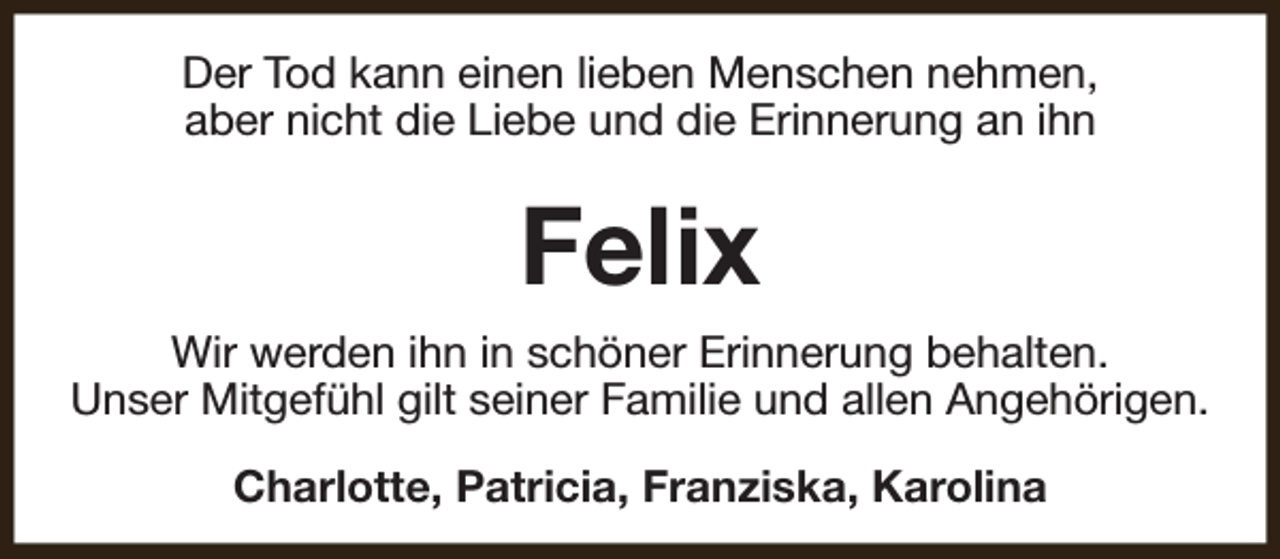 <p>Der Tod kann einen lieben Menschen nehmen,<br />aber nicht die Liebe und die Erinnerung an ihn</p><p>Felix<br />Wir werden ihn in schöner Erinnerung behalten.<br />Unser Mitgefühl gilt seiner Familie und allen Angehörigen.<br />Charlotte, Patricia, Franziska, Karolina</p>