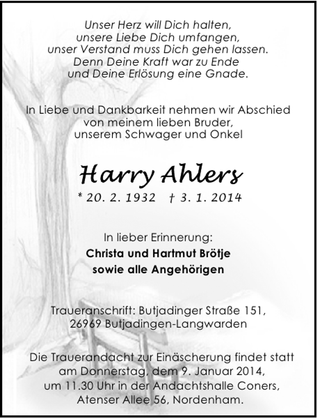 <p>Unser Herz will Dich halten,<br />unsere Liebe Dich umfangen,<br />unser Verstand muss Dich gehen lassen.<br />Denn Deine Kraft war zu Ende<br />und Deine Erlösung eine Gnade.<br />In Liebe und Dankbarkeit nehmen wir Abschied<br />von meinem lieben Bruder,<br />unserem Schwager und Onkel</p><p>* 20. 2. 1932</p><p>† 3. 1. 2014</p><p>In lieber Erinnerung:<br />Christa und Hartmut Brötje<br />sowie alle Angehörigen<br />Traueranschrift: Butjadinger Straße 151,<br />26969 Butjadingen-Langwarden<br />Die Trauerandacht zur Einäscherung findet statt<br />am Donnerstag, dem 9. Januar 2014,<br />um 11.30 Uhr in der Andachtshalle Coners,<br />Atenser Allee 56, Nordenham.</p>
