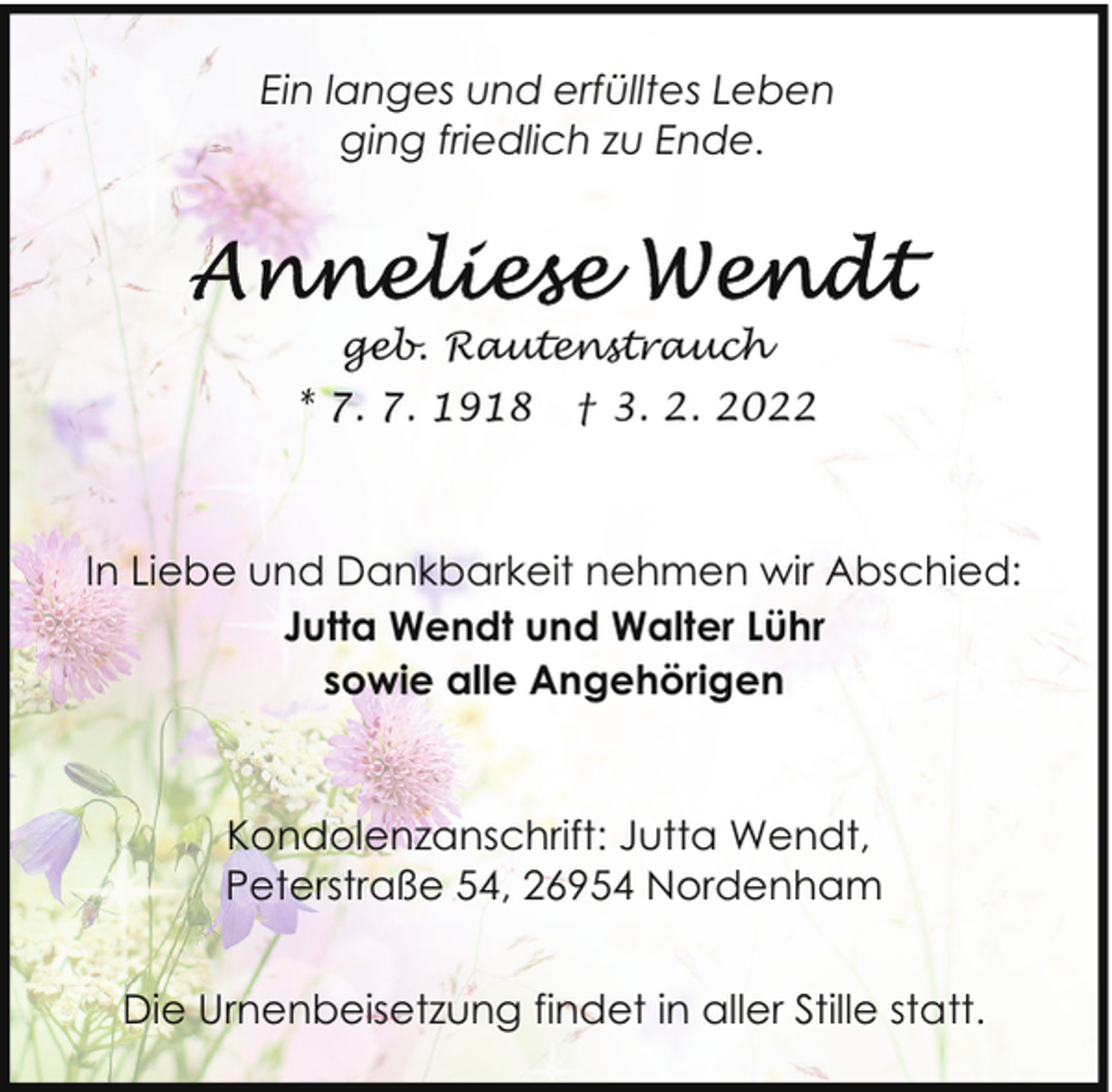 <p>Ein langes und erfülltes Leben<br />ging friedlich zu Ende.</p><p>geb. Rautenstrauch<br />* 7. 7. 1918</p><p>† 3. 2. 2022</p><p>In Liebe und Dankbarkeit nehmen wir Abschied:<br />Jutta Wendt und Walter Lühr<br />sowie alle Angehörigen</p><p>Kondolenzanschrift: Jutta Wendt,<br />Peterstraße 54, 26954 Nordenham<br />Die Urnenbeisetzung findet in aller Stille statt.</p>