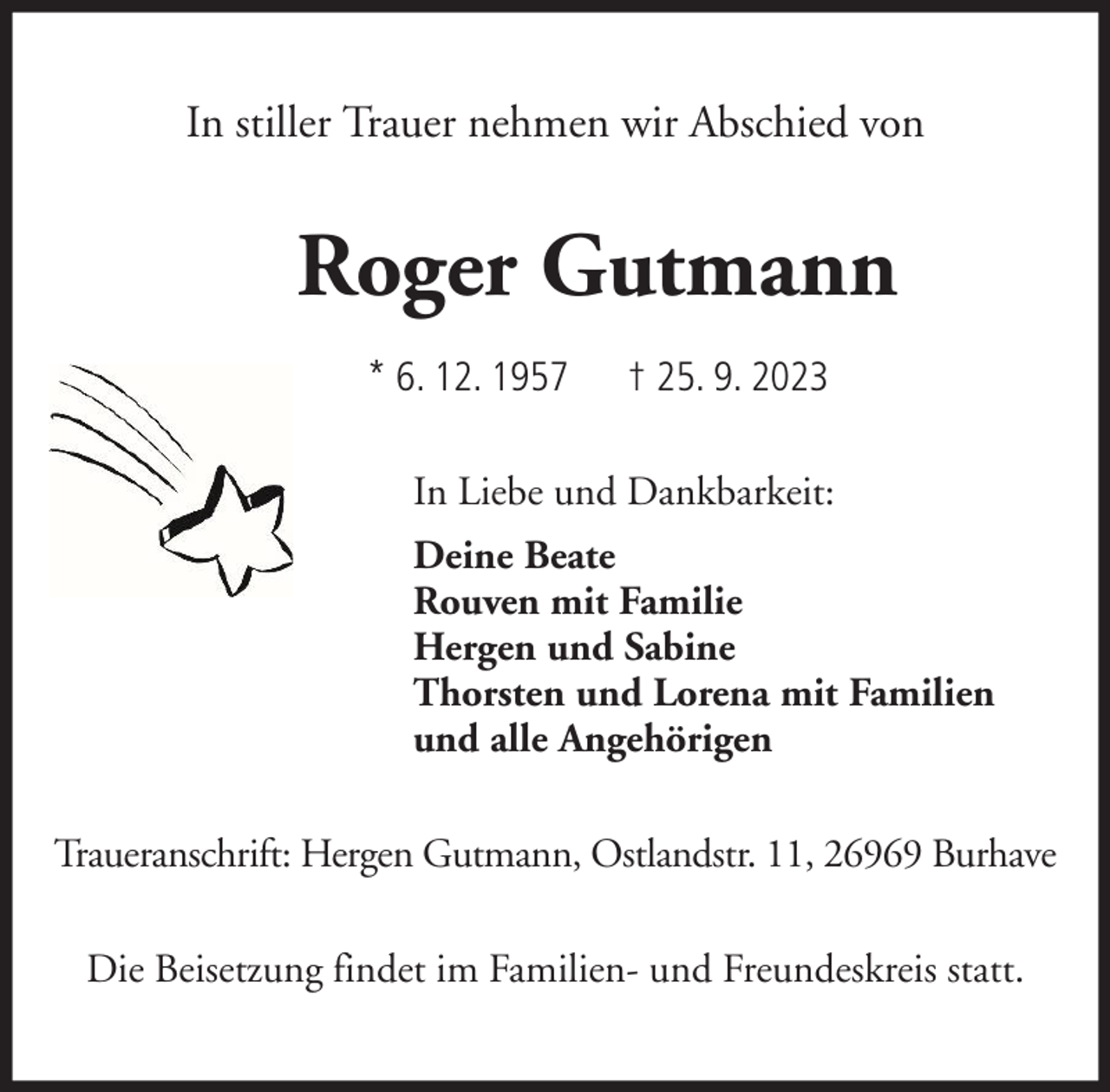 <p>In stiller Trauer nehmen wir Abschied von</p><p>Roger Gutmann<br />* 6. 12. 1957</p><p>† 25. 9. 2023</p><p>In Liebe und Dankbarkeit:<br />Deine Beate<br />Rouven mit Familie<br />Hergen und Sabine<br />Thorsten und Lorena mit Familien<br />und alle Angehörigen<br />Traueranschrift: Hergen Gutmann, Ostlandstr. 11, 26969 Burhave<br />Die Beisetzung findet im Familien- und Freundeskreis statt.</p>