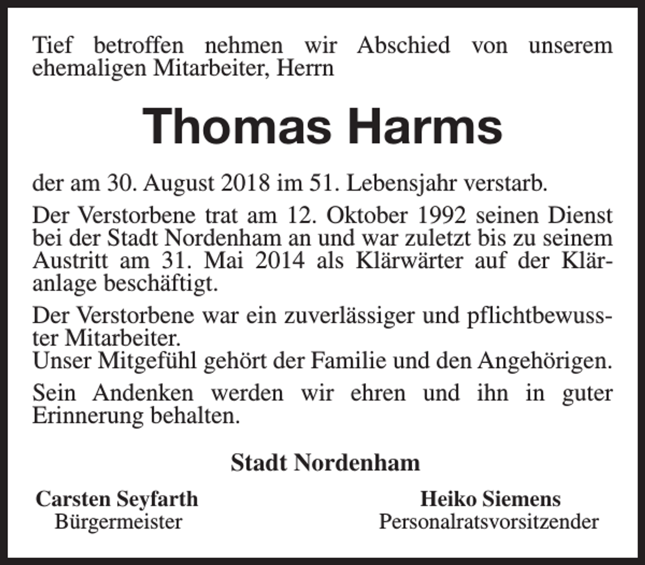 <p>Tief betroffen nehmen wir Abschied von unserem<br />ehemaligen Mitarbeiter, Herrn</p><p>Thomas Harms<br />der am 30. August 2018 im 51. Lebensjahr verstarb.<br />Der Verstorbene trat am 12. Oktober 1992 seinen Dienst<br />bei der Stadt Nordenham an und war zuletzt bis zu seinem<br />Austritt am 31. Mai 2014 als Klärwärter auf der Kläranlage beschäftigt.<br />Der Verstorbene war ein zuverlässiger und pflichtbewusster Mitarbeiter.<br />Unser Mitgefühl gehört der Familie und den Angehörigen.<br />Sein Andenken werden wir ehren und ihn in guter<br />Erinnerung behalten.<br />Stadt Nordenham<br />Carsten Seyfarth<br />Bürgermeister</p><p>Heiko Siemens<br />Personalratsvorsitzender</p>