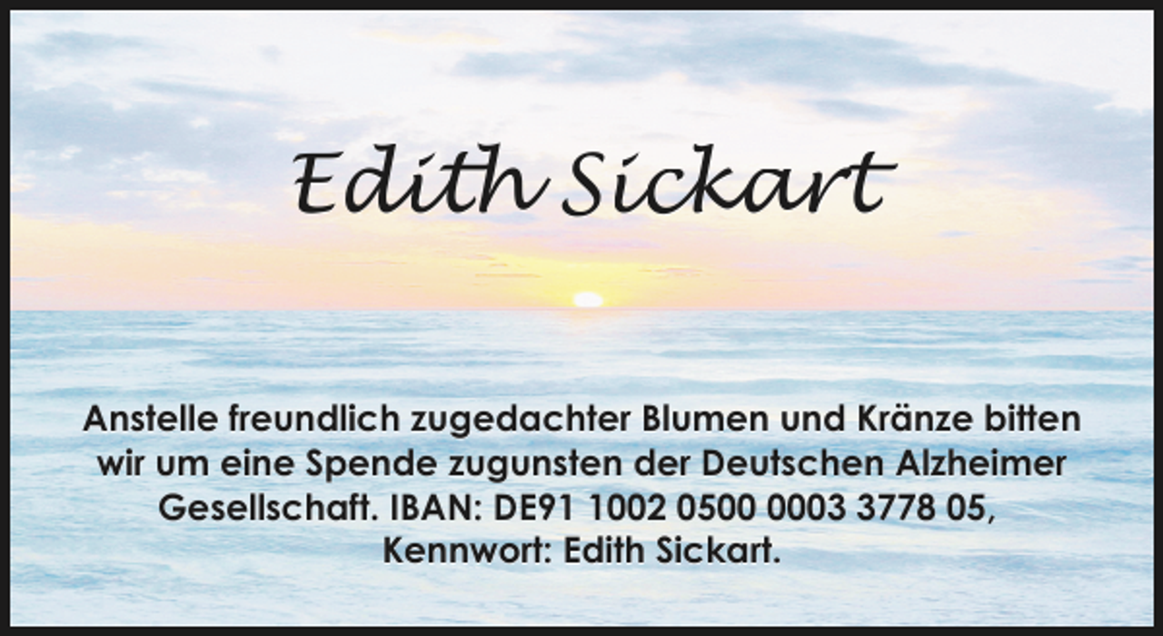 <p>Edith Sickart<br />Anstelle freundlich zugedachter Blumen und Kränze bitten<br />wir um eine Spende zugunsten der Deutschen Alzheimer<br />Gesellschaft. IBAN: DE9002 050778 05,<br />Kennwort: Edith Sickart.</p>