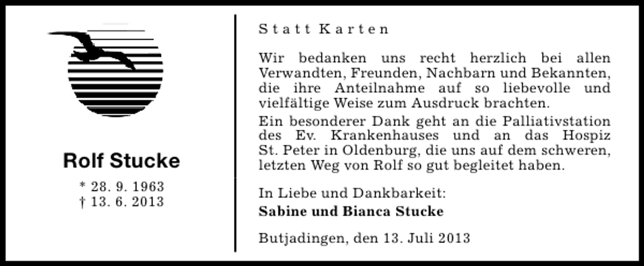 <p>Statt Karten</p>
<p>Rolf Stucke<br />* 28. 9. 1963<br />† 13. 6. 2013</p>
<p>Wir bedanken uns recht herzlich bei allen<br />Verwandten, Freunden, Nachbarn und Bekannten,<br />die ihre Anteilnahme auf so liebevolle und<br />vielfältige Weise zum Ausdruck brachten.<br />Ein besonderer Dank geht an die Palliativstation<br />des Ev. Krankenhauses und an das Hospiz<br />St. Peter in Oldenburg, die uns auf dem schweren,<br />letzten Weg von Rolf so gut begleitet haben.<br />In Liebe und Dankbarkeit:<br />Sabine und Bianca Stucke<br />Butjadingen, den 13. Juli 2013</p>