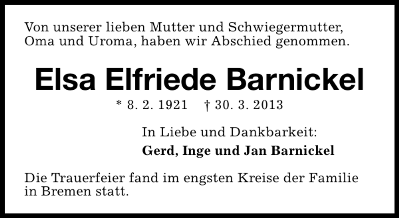 <p>Von unserer lieben Mutter und Schwiegermutter,<br />Oma und Uroma, haben wir Abschied genommen.</p><p>Elsa Elfriede Barnickel<br />* 8. 2. 1921</p><p>† 30. 3. 2013</p><p>In Liebe und Dankbarkeit:<br />Gerd, Inge und Jan Barnickel<br />Die Trauerfeier fand im engsten Kreise der Familie<br />in Bremen statt.</p>