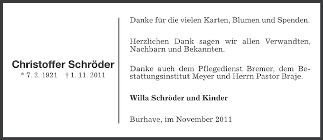 <p>Danke für die vielen Karten, Blumen und Spenden.</p><p>Herzlichen Dank sagen wir allen Verwandten,<br />Nachbarn und Bekannten.</p><p>Christoffer Schröder<br />* 7. 2. 1921</p><p>† 1. 11. 2011</p><p>Danke auch dem Pflegedienst Bremer, dem Bestattungsinstitut Meyer und Herrn Pastor Braje.<br />Willa Schröder und Kinder<br />Burhave, im November 2011</p>