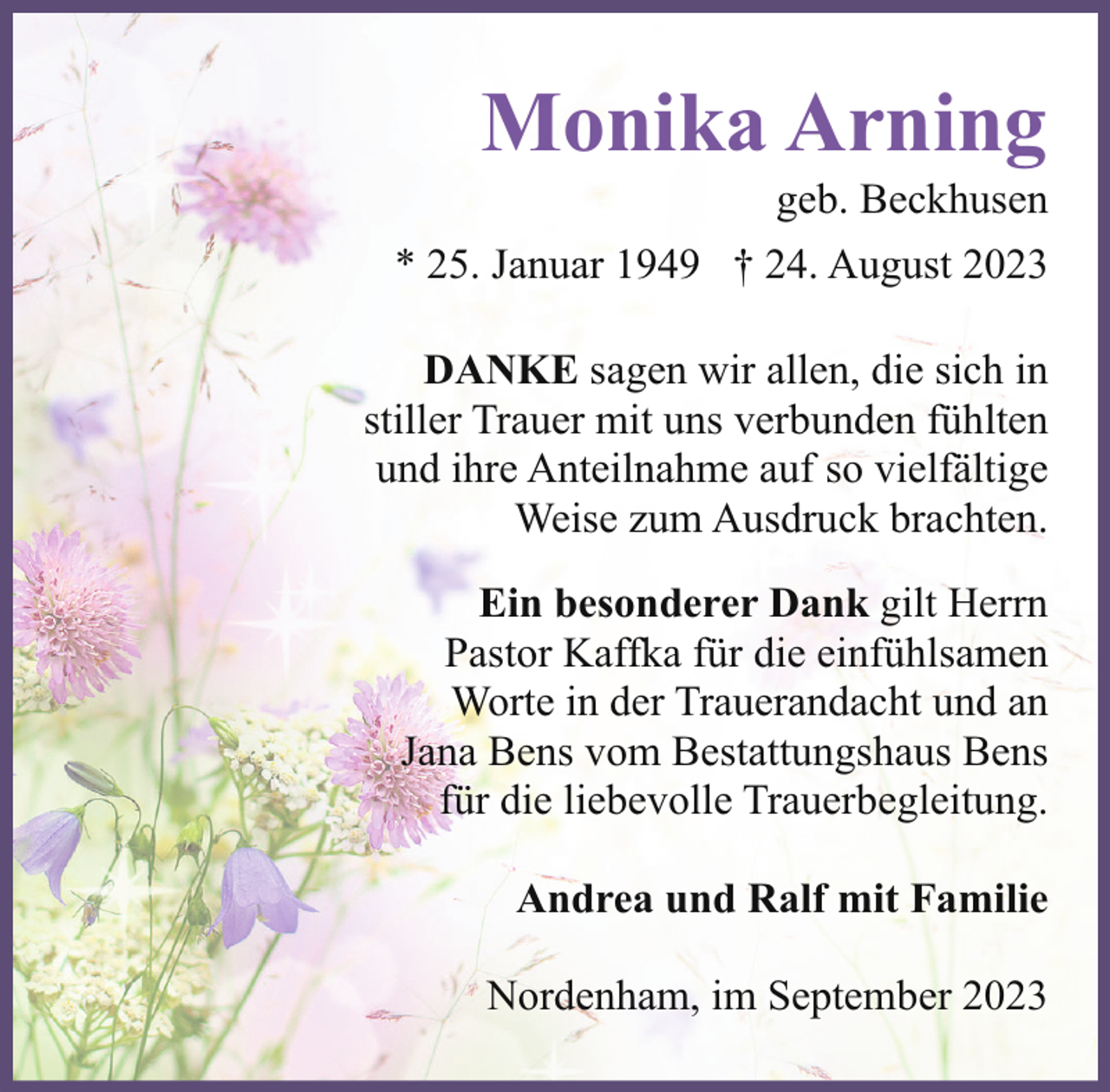 <p>Monika Arning</p><p>geb. Beckhusen<br />* 25. Januar 1949 † 24. August 2023<br />DANKE sagen wir allen, die sich in<br />stiller Trauer mit uns verbunden fühlten<br />und ihre Anteilnahme auf so vielfältige<br />Weise zum Ausdruck brachten.<br />Ein besonderer Dank gilt Herrn<br />Pastor Kaffka für die einfühlsamen<br />Worte in der Trauerandacht und an<br />Jana Bens vom Bestattungshaus Bens<br />für die liebevolle Trauerbegleitung.<br />Andrea und Ralf mit Familie<br />Nordenham, im September 2023</p>