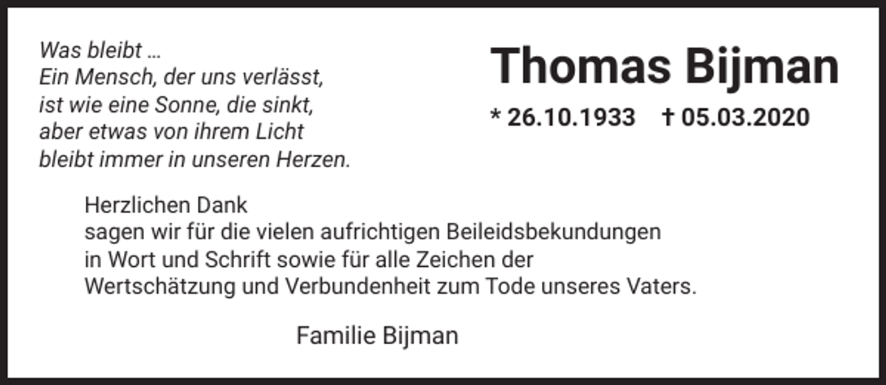 <p>Was bleibt …<br />Ein Mensch, der uns verlässt,<br />ist wie eine Sonne, die sinkt,<br />aber etwas von ihrem Licht<br />bleibt immer in unseren Herzen.</p><p>Thomas Bijman<br />* 26.10.1933</p><p>† 05.03.2020</p><p>Herzlichen Dank<br />sagen wir für die vielen aufrichtigen Beileidsbekundungen<br />in Wort und Schrift sowie für alle Zeichen der<br />Wertschätzung und Verbundenheit zum Tode unseres Vaters.</p><p>Familie Bijman</p>