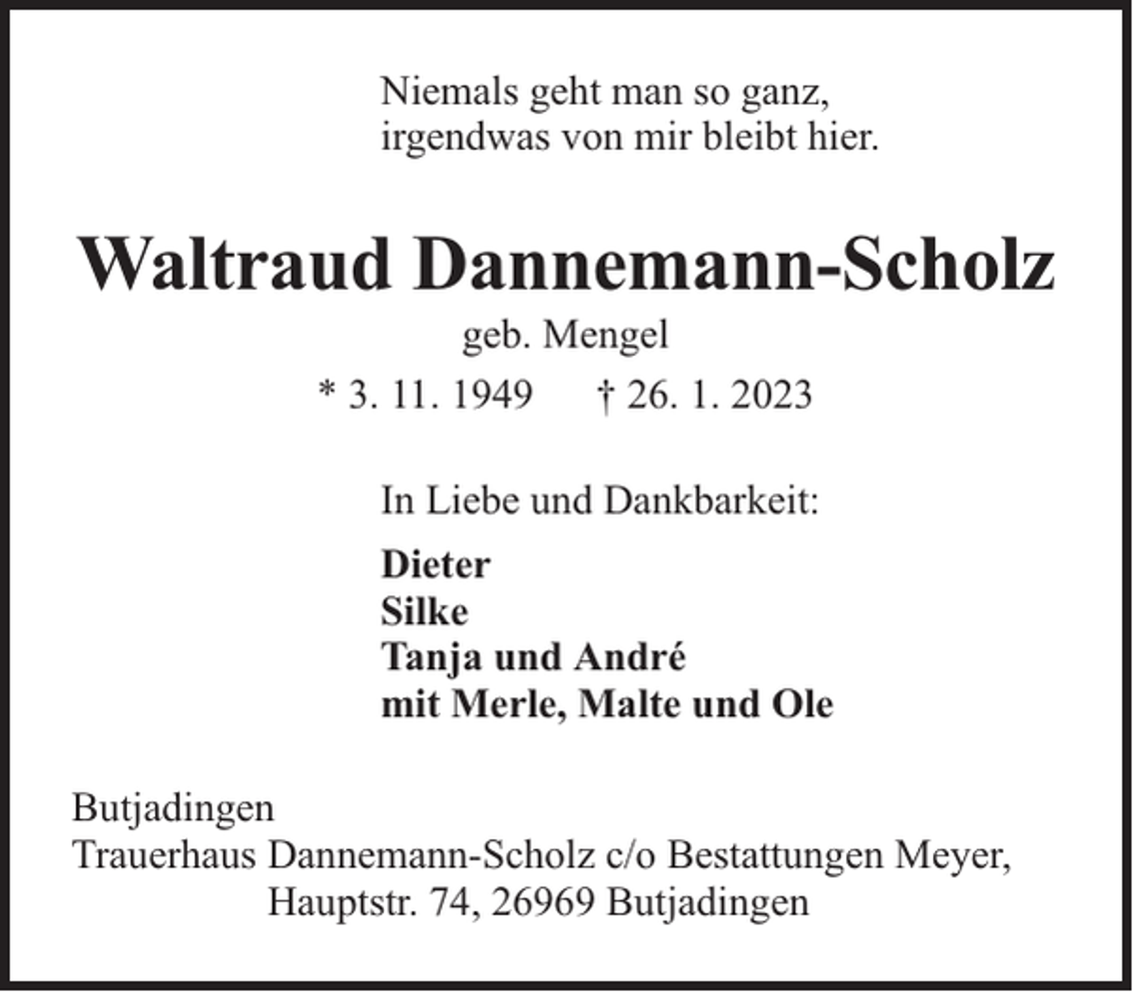 <p>Niemals geht man so ganz,<br />irgendwas von mir bleibt hier.</p><p>Waltraud Dannemann-Scholz<br />geb. Mengel<br />* 3. 11. 1949 † 26. 1. 2023</p><p>In Liebe und Dankbarkeit:<br />Dieter<br />Silke<br />Tanja und André<br />mit Merle, Malte und Ole<br />Butjadingen<br />Trauerhaus Dannemann-Scholz c/o Bestattungen Meyer,<br />Hauptstr. 74, 26969 Butjadingen</p>